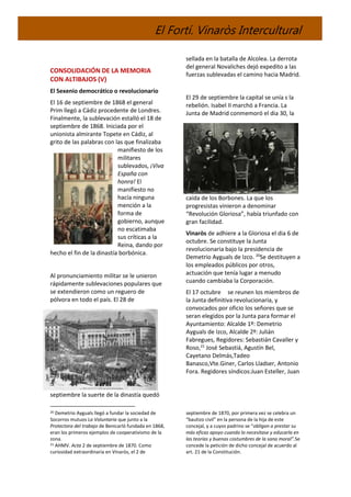 El Fortí. Vinaròs Intercultural
CONSOLIDACIÓN DE LA MEMORIA
CON ALTIBAJOS (V)
El Sexenio democrático o revolucionario
El 16 de septiembre de 1868 el general
Prim llegó a Cádiz procedente de Londres.
Finalmente, la sublevación estalló el 18 de
septiembre de 1868. Iniciada por el
unionista almirante Topete en Cádiz, al
grito de las palabras con las que finalizaba
manifiesto de los
militares
sublevados, ¡Viva
España con
honra! El
manifiesto no
hacía ninguna
mención a la
forma de
gobierno, aunque
no escatimaba
sus críticas a la
Reina, dando por
hecho el fin de la dinastía borbónica.
Al pronunciamiento militar se le unieron
rápidamente sublevaciones populares que
se extendieron como un reguero de
pólvora en todo el país. El 28 de
septiembre la suerte de la dinastía quedó
20 Demetrio Ayguals llegó a fundar la sociedad de
Socorros mutuos La Voluntaria que junto a la
Protectora del trabajo de Benicarló fundada en 1868,
eran los primeros ejemplos de cooperativismo de la
zona.
21 AHMV. Acta 2 de septiembre de 1870. Como
curiosidad extraordinaria en Vinaròs, el 2 de
sellada en la batalla de Alcolea. La derrota
del general Novaliches dejó expedito a las
fuerzas sublevadas el camino hacia Madrid.
El 29 de septiembre la capital se unía s la
rebelión. Isabel II marchó a Francia. La
Junta de Madrid conmemoró el dia 30, la
caída de los Borbones. La que los
progresistas vinieron a denominar
“Revolución Gloriosa”, había triunfado con
gran facilidad.
Vinaròs de adhiere a la Gloriosa el dia 6 de
octubre. Se constituye la Junta
revolucionaria bajo la presidencia de
Demetrio Ayguals de Izco. 20
Se destituyen a
los empleados públicos por otros,
actuación que tenía lugar a menudo
cuando cambiaba la Corporación.
El 17 octubre se reunen los miembros de
la Junta definitiva revolucionaria, y
convocados por oficio los señores que se
seran elegidos por la Junta para formar el
Ayuntamiento: Alcalde 1º: Demetrio
Ayguals de Izco, Alcalde 2º: Julián
Fabregues, Regidores: Sebastián Cavaller y
Roso,21
José Sebastiá, Agustín Bel,
Cayetano Delmás,Tadeo
Banasco,Vte.Giner, Carlos Lladser, Antonio
Fora. Regidores síndicos:Juan Esteller, Juan
septiembre de 1870, por primera vez se celebra un
“bautizo civil” en la persona de la hija de este
concejal, y a cuyos padrino se “obligan a prestar su
más eficaz apoyo cuando lo necesitase y educarla en
las teorías y buenas costumbres de la sana moral”.Se
concede la petición de dicho concejal de acuerdo al
art. 21 de la Constitución.
 