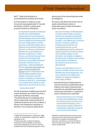El Fortí. Vinaròs Intercultural
Bort22
. Todos ellos prestaran su
consentimiento en nombre de la nación.
El 27 de octubre se recibe la circular
Circular del nuevo gobernador D. Facundo
de los Ríos y Portilla. La Corporación
acuerda transmitir su felicitación:
La Corporación popular formada por
acuerdo de la Junta definitiva
revolucionaria de esta villa que fue
hija del sufragio universal; tan luego
como ha sabido la toma de posesión
del nuevo Gobernador de nuestra
provincia, nombrado al efecto por el
Gobierno Provisional de la Nación se
apresura los deseos y sentimientos
liberales de sus conciudadanos a
felicitarle cordialmente o mejor
diremos, nos felicitaremos por tener
al frente de esta desgraciada
provincia una autoridad celosa que
velará por el bienestar de sus
gobernados. La Municipalidad de
Vinaroz cuyos hijos han regado con
sangre el precioso árbol de la
libertad y que en todas épocas han
sido denodados paladines para
defender esta Santa causa del
pueblo; no titubean un momento en
colocarse al lado De Vs. y poniéndose
a sus órdenes para realizar el credo
político de la circular de 25 en curso.
Salud y fraternidad23
.
Una de las primeras medidas que tomará el
nuevo consistorio será remitir una carta a
la dirección de Rentas estancadas
24
manifestando que los ciudadanos de la
villa han expresado su desacuerdo por la
subida de los precios de la sal y el tabaco, y
ofrecen estar dispuestos a presentar su
dimisión si no se revoca la subida de los
22 AHMV.Actas Ayuntamiento. Carpeta 18-4. 1868
23 AHMV. Ac. Ayuntamiento. Carpeta 18-4. 1868. El
subrayado es mío.
24 Rentas estancadas: conjunto de ingresos
provenientes de las actividades industriales y
comerciales realizadas por la corona a través del
establecimiento de monopolio para generar rentas
precios que les fue comunicada dias antes
por telegrama.
De nuevo el día 30 de este mismo mes en
sesión extraordinaria insisten al
Gobernador que les había conminado a
acatar las órdenes:
Que este municipio se halla dispuesto
a sostener hasta donde sus fuerzas
alcancen los principios proclamados
por el glorioso alzamiento Nacional,
sin faltar a los deberes que su honrosa
posición le imponen, deben sin
embargo hacer presente a V.S.
respetuosamente que se cree
imposibilitado para poder contener la
agitación general y el malísimo efecto
que ha debido producir en este
vecindario, las medidas acordadas e
alza de precios el tabaco y de la sal por
ser dimanada no el Gobierno
provisional, sino de una de sus
dependencias.
Así pues, este Municipio se ve en el
preciso y sensible caso de insistir en la
dimisión que tiene propuesta, si es
que no hay términos hábiles para
satisfacer la exigencia el público y
evitar algún conflicto.
Automáticamente el Gobernador les
conmina al estricto cumplimiento de las
órdenes y de nuevo el Ayuntamiento
responde a la autoridad exponiendo las
razones que les llevaron a su petición y
acatan la decisión de la autoridad:
Este Ayuntamiento se cree relevado
de toda responsabilidad por cuanto
los individuos que lo componen son
eminentemente liberales y por lo
tanto siempre estarán al lado de la
autoridad que defienda la causa de
nuestra sacrosanta libertad.
tendientes al sostenimiento de la Corona y como
consecuencia de la disminución de la tributación.
Consistían en los pagos a los derechos por
extracción, manufactura y comercio de diversas
mercancías tales como pólvora, salinas, tabaco,
naipes, y papel sellado.
 