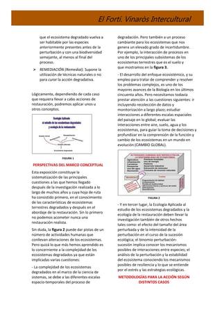 El Fortí. Vinaròs Intercultural
que el ecosistema degradado vuelva a
ser habitable por las especies
anteriormente presentes antes de la
perturbación y con una biodiversidad
semejante, al menos al final del
proceso.
 REMEDIACIÓN (Remedial). Supone la
utilización de técnicas naturales o no
para curar la acción degradativa.
Lógicamente, dependiendo de cada caso
que requiera llevar a cabo acciones de
restauración, podremos aplicar unos u
otros conceptos.
FIGURA 1
PERSPECTIVAS DEL MARCO CONCEPTUAL
Esta exposición constituye la
sistematización de las principales
cuestiones a las que hemos llegado
después de la investigación realizada a lo
largo de muchos años y cuya hoja de ruta
ha consistido primero, en el conocimiento
de las características de ecosistemas
terrestres degradados y después en el
abordaje de la restauración. Sin lo primero
no podemos acometer nunca una
restauración realista.
Sin duda, la figura 2 puede dar pistas de un
número de actividades humanas que
conllevan alteraciones de los ecosistemas.
Pero quizá lo que más hemos aprendido es
lo concerniente a la complejidad de los
ecosistemas degradados ya que están
implicadas varias cuestiones:
- La complejidad de los ecosistemas
degradados en el marco de la ciencia de
sistemas, se debe a las diferentes escalas
espacio-temporales del proceso de
degradación. Pero también a un proceso
cambiante para los ecosistemas que nos
genera un elevado grado de incertidumbre.
Por ejemplo, la interacción de procesos en
uno de los principales subsistemas de los
ecosistemas terrestres que es el suelo y
que mostramos en la figura 3.
- El desarrollo del enfoque ecosistémico, y su
empleo para tratar de comprender y resolver
los problemas complejos, es uno de los
mayores avances de la Biología en los últimos
cincuenta años. Pero necesitamos todavía
prestar atención a las cuestiones siguientes: ir
incluyendo recolección de datos y
monitorización a largo plazo; estudiar
interacciones a diferentes escalas espaciales
del paisaje en lo global; evaluar las
interacciones entre aire, suelo, agua y los
ecosistemas, para guiar la toma de decisiones y
profundizar en la comprensión de la función y
cambio de los ecosistemas en un mundo en
evolución (CAMBIO GLOBAL).
FIGURA 2
- Y en tercer lugar, la Ecología Aplicada al
estudio de los ecosistemas degradados y la
ecología de la restauración deben llevar la
investigación también de otros hechos
tales como: el efecto del tamaño del área
perturbada y de la intensidad de la
perturbación en el curso de la sucesión
ecológica; el binomio perturbación-
sucesión implica conocer los mecanismos
posibles de interacciones entre especies; el
análisis de la perturbación y la estabilidad
del ecosistema conociendo los mecanismos
posibles de resiliencia y lo que se entiende
por el estrés y las estrategias ecológicas.
METODOLOGÍAS PARA LA ACCIÓN SEGÚN
DISTINTOS CASOS
 