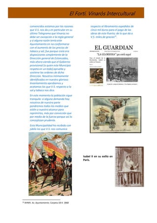El Fortí. Vinaròs Intercultural
convencidos estamos por las razones
que V.S. nos da y en particular en su
último Telegrama que Vinaroz no
debe ser excepción e la regla general
y si alguna razón tenía este
Ayuntamiento en no conformarse
con el aumento de los precios de
tabaco y sal, fue porque creía era
disposiciones simplemente de la
Dirección general de Estancados,
más ahora viendo que el Gobierno
provisional (a quien este Municipio
respeta en un todo) aprueba y
sostiene las ordenes de dicha
Dirección. Nosotros íntimamente
identificados en nuestro glorioso
levantamiento aprobamos y
acatamos los que V.S. respecto a la
sal y tabaco nos dice.
En este momento la población sigue
tranquila: si alguna demanda hay
nosotros de nuestra parte
pondremos todos los medios que
estén a nuestro alcance para
reprimirlos, más por convicción que
por medio de la fuerza porque así lo
conceptúan prudente.
Esta Municipalidad ha recibido con
júbilo los que V.S. nos comunica
25 AHMV. Ac. Ayuntamiento. Carpeta 18-4. 1868
respecto al libramiento espedidos de
cinco mil duros para el pago de las
obras de este Puerto; de lo que da a
V.S. miles de gracias25
.
Isabel II en su exilio en
París.
 