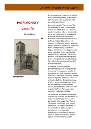 El Fortí. Vinaròs Intercultural
PATRIMONIO V
VINARÒS
Alfredo Gómez
El
campanario
El campanario de Vinaròs es un edificio
bien conocido por todos, a la vista está,
con una larga historia, escasamente
estudiada y divulgada.
Conocido como la “Torre grossa” fue
levantado entre 1600 y 1660 (Borrás
Jarque nos dice que en 1657 aún se
estaba llevando a cabo su terminación)
como torre defensiva de entrada a la
población además de numerosas
funciones: control de la carretera Real,
defensa del portal de entrada a la
ciudad, reloj, llamada al culto, aviso del
peligro de piratas berberiscos, toque de
horas a campesinos y pescadores,
toques a entierros, aviso de percances
como incendios, cárcel municipal ya
desde 1670 (la “perrera”), pararrayos,
torre de comunicaciones en la guerra
civil y un largo etcétera. Sus funciones
han sido tantas que se nos hace difícil
nombrarlas todas.
Y ahí sigue, 400 años después,
presidiendo la ciudad como punto de
referencia. Ya no es como antaño el
punto más alto de la población, puesto
que sus 33 metros de altura han sido ya
superados por las modernas torres de
viviendas. Su fecha de construcción y
artífices siguen siendo aún hoy punto
de debate entre los historiadores
locales, teniendo como referencia a los
arquitectos Pierre Romá, de origen
marsellés y a Guillem del Rey.
Sabemos que la antigua iglesia gótica,
ubicada casi enfrente, posiblemente en
el espacio delimitado entre la plaza
parroquial, calle Mayor, San Vicente y
San Roque; o enfrente en el mismo
callejón de San Vicente entrando, a la
izquierda (teoría Gómez Sanjuán)
contaba con su campanario,
posiblemente no aislado ni adosado
como el actual, sino sobre la propia
iglesia, siendo una construcción
 