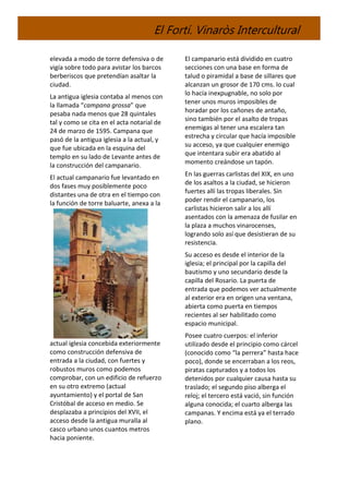 El Fortí. Vinaròs Intercultural
elevada a modo de torre defensiva o de
vigía sobre todo para avistar los barcos
berberiscos que pretendían asaltar la
ciudad.
La antigua iglesia contaba al menos con
la llamada “campana grossa” que
pesaba nada menos que 28 quintales
tal y como se cita en el acta notarial de
24 de marzo de 1595. Campana que
pasó de la antigua iglesia a la actual, y
que fue ubicada en la esquina del
templo en su lado de Levante antes de
la construcción del campanario.
El actual campanario fue levantado en
dos fases muy posiblemente poco
distantes una de otra en el tiempo con
la función de torre baluarte, anexa a la
actual iglesia concebida exteriormente
como construcción defensiva de
entrada a la ciudad, con fuertes y
robustos muros como podemos
comprobar, con un edificio de refuerzo
en su otro extremo (actual
ayuntamiento) y el portal de San
Cristóbal de acceso en medio. Se
desplazaba a principios del XVII, el
acceso desde la antigua muralla al
casco urbano unos cuantos metros
hacia poniente.
El campanario está dividido en cuatro
secciones con una base en forma de
talud o piramidal a base de sillares que
alcanzan un grosor de 170 cms. lo cual
lo hacía inexpugnable, no solo por
tener unos muros imposibles de
horadar por los cañones de antaño,
sino también por el asalto de tropas
enemigas al tener una escalera tan
estrecha y circular que hacía imposible
su acceso, ya que cualquier enemigo
que intentara subir era abatido al
momento creándose un tapón.
En las guerras carlistas del XIX, en uno
de los asaltos a la ciudad, se hicieron
fuertes allí las tropas liberales. Sin
poder rendir el campanario, los
carlistas hicieron salir a los allí
asentados con la amenaza de fusilar en
la plaza a muchos vinarocenses,
logrando solo así que desistieran de su
resistencia.
Su acceso es desde el interior de la
iglesia; el principal por la capilla del
bautismo y uno secundario desde la
capilla del Rosario. La puerta de
entrada que podemos ver actualmente
al exterior era en origen una ventana,
abierta como puerta en tiempos
recientes al ser habilitado como
espacio municipal.
Posee cuatro cuerpos: el inferior
utilizado desde el principio como cárcel
(conocido como “la perrera” hasta hace
poco), donde se encerraban a los reos,
piratas capturados y a todos los
detenidos por cualquier causa hasta su
traslado; el segundo piso alberga el
reloj; el tercero está vació, sin función
alguna conocida; el cuarto alberga las
campanas. Y encima está ya el terrado
plano.
 