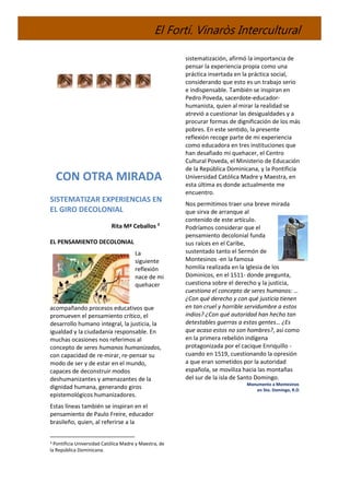 El Fortí. Vinaròs Intercultural
CON OTRA MIRADA
SISTEMATIZAR EXPERIENCIAS EN
EL GIRO DECOLONIAL
Rita Mª Ceballos 3
EL PENSAMIENTO DECOLONIAL
La
siguiente
reflexión
nace de mi
quehacer
acompañando procesos educativos que
promueven el pensamiento crítico, el
desarrollo humano integral, la justicia, la
igualdad y la ciudadanía responsable. En
muchas ocasiones nos referimos al
concepto de seres humanos humanizados,
con capacidad de re-mirar, re-pensar su
modo de ser y de estar en el mundo,
capaces de deconstruir modos
deshumanizantes y amenazantes de la
dignidad humana, generando giros
epistemológicos humanizadores.
Estas líneas también se inspiran en el
pensamiento de Paulo Freire, educador
brasileño, quien, al referirse a la
3 Pontificia Universidad Católica Madre y Maestra, de
la República Dominicana.
sistematización, afirmó la importancia de
pensar la experiencia propia como una
práctica insertada en la práctica social,
considerando que esto es un trabajo serio
e indispensable. También se inspiran en
Pedro Poveda, sacerdote-educador-
humanista, quien al mirar la realidad se
atrevió a cuestionar las desigualdades y a
procurar formas de dignificación de los más
pobres. En este sentido, la presente
reflexión recoge parte de mi experiencia
como educadora en tres instituciones que
han desafiado mi quehacer, el Centro
Cultural Poveda, el Ministerio de Educación
de la República Dominicana, y la Pontificia
Universidad Católica Madre y Maestra, en
esta última es donde actualmente me
encuentro.
Nos permitimos traer una breve mirada
que sirva de arranque al
contenido de este artículo.
Podríamos considerar que el
pensamiento decolonial funda
sus raíces en el Caribe,
sustentado tanto el Sermón de
Montesinos -en la famosa
homilía realizada en la Iglesia de los
Dominicos, en el 1511- donde pregunta,
cuestiona sobre el derecho y la justicia,
cuestiona el concepto de seres humanos: …
¿Con qué derecho y con qué justicia tienen
en tan cruel y horrible servidumbre a estos
indios? ¿Con qué autoridad han hecho tan
detestables guerras a estas gentes… ¿Es
que acaso estos no son hombres?, así como
en la primera rebelión indígena
protagonizada por el cacique Enriquillo -
cuando en 1519, cuestionando la opresión
a que eran sometidos por la autoridad
española, se moviliza hacia las montañas
del sur de la isla de Santo Domingo.
Monumento a Montesinos
en Sto. Domingo, R.D.
 