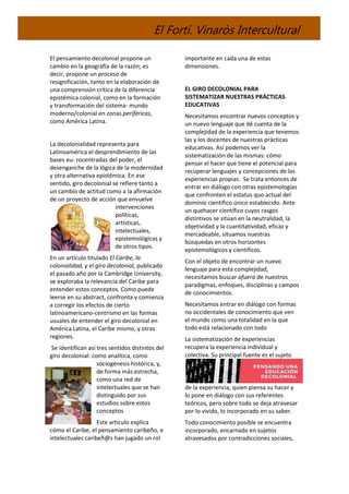 El Fortí. Vinaròs Intercultural
El pensamiento decolonial propone un
cambio en la geografía de la razón; es
decir, propone un proceso de
resignificación, tanto en la elaboración de
una comprensión crítica de la diferencia
epistémica colonial, como en la formación
y transformación del sistema- mundo
moderno/colonial en zonas periféricas,
como América Latina.
La decolonialidad representa para
Latinoamérica el desprendimiento de las
bases eu- rocentradas del poder, el
desenganche de la lógica de la modernidad
y otra alternativa epistémica. En ese
sentido, giro decolonial se refiere tanto a
un cambio de actitud como a la afirmación
de un proyecto de acción que envuelve
intervenciones
políticas,
artísticas,
intelectuales,
epistemológicas y
de otros tipos.
En un artículo titulado El Caribe, la
colonialidad, y el giro decolonial, publicado
el pasado año por la Cambridge University,
se exploraba la relevancia del Caribe para
entender estos conceptos. Como puede
leerse en su abstract, confronta y comienza
a corregir los efectos de cierto
latinoamericano-centrismo en las formas
usuales de entender el giro decolonial en
América Latina, el Caribe mismo, y otras
regiones.
Se identifican así tres sentidos distintos del
giro decolonial: como analítica, como
sociogénesis histórica, y,
de forma más estrecha,
como una red de
intelectuales que se han
distinguido por sus
estudios sobre estos
conceptos
Este articulo explica
cómo el Caribe, el pensamiento caribeño, e
intelectuales caribeñ@s han jugado un rol
importante en cada una de estas
dimensiones.
EL GIRO DECOLONIAL PARA
SISTEMATIZAR NUESTRAS PRÁCTICAS
EDUCATIVAS
Necesitamos encontrar nuevos conceptos y
un nuevo lenguaje que dé cuenta de la
complejidad de la experiencia que tenemos
las y los docentes de nuestras prácticas
educativas. Así podemos ver la
sistematización de las mismas: cómo
pensar el hacer que tiene el potencial para
recuperar lenguajes y concepciones de las
experiencias propias. Se trata entonces de
entrar en diálogo con otras epistemologías
que confronten el estatus quo actual del
dominio científico único establecido. Ante
un quehacer científico cuyos rasgos
distintivos se sitúan en la neutralidad, la
objetividad y la cuantitatividad, eficaz y
mercadeable, situamos nuestras
búsquedas en otros horizontes
epistemológicos y científicos.
Con el objeto de encontrar un nuevo
lenguaje para esta complejidad,
necesitamos buscar afuera de nuestros
paradigmas, enfoques, disciplinas y campos
de conocimientos.
Necesitamos entrar en diálogo con formas
no occidentales de conocimiento que ven
el mundo como una totalidad en la que
todo está relacionado con todo
La sistematización de experiencias
recupera la experiencia individual y
colectiva. Su principal fuente es el sujeto
de la experiencia, quien piensa su hacer y
lo pone en diálogo con sus referentes
teóricos, pero sobre todo se deja atravesar
por lo vivido, lo incorporado en su saber.
Todo conocimiento posible se encuentra
incorporado, encarnado en sujetos
atravesados por contradicciones sociales,
 