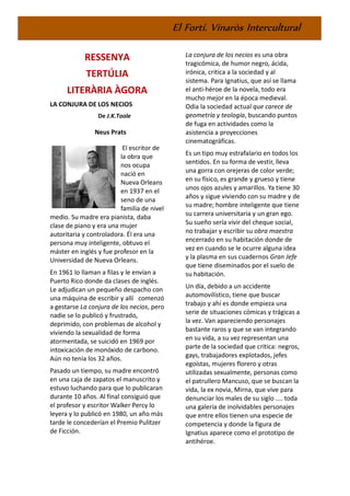 El Fortí. Vinaròs Intercultural
RESSENYA
TERTÚLIA
LITERÀRIA ÀGORA
LA CONJURA DE LOS NECIOS
De J.K.Toole
Neus Prats
El escritor de
la obra que
nos ocupa
nació en
Nueva Orleans
en 1937 en el
seno de una
familia de nivel
medio. Su madre era pianista, daba
clase de piano y era una mujer
autoritaria y controladora. Él era una
persona muy inteligente, obtuvo el
máster en inglés y fue profesor en la
Universidad de Nueva Orleans.
En 1961 lo llaman a filas y le envían a
Puerto Rico donde da clases de inglés.
Le adjudican un pequeño despacho con
una máquina de escribir y allí comenzó
a gestarse La conjura de los necios, pero
nadie se lo publicó y frustrado,
deprimido, con problemas de alcohol y
viviendo la sexualidad de forma
atormentada, se suicidó en 1969 por
intoxicación de monóxido de carbono.
Aún no tenía los 32 años.
Pasado un tiempo, su madre encontró
en una caja de zapatos el manuscrito y
estuvo luchando para que lo publicaran
durante 10 años. Al final consiguió que
el profesor y escritor Walker Percy lo
leyera y lo publicó en 1980, un año más
tarde le concederían el Premio Pulitzer
de Ficción.
La conjura de los necios es una obra
tragicómica, de humor negro, ácida,
irónica, critica a la sociedad y al
sistema. Para Ignatius, que así se llama
el anti-héroe de la novela, todo era
mucho mejor en la época medieval.
Odia la sociedad actual que carece de
geometría y teología, buscando puntos
de fuga en actividades como la
asistencia a proyecciones
cinematográficas.
Es un tipo muy estrafalario en todos los
sentidos. En su forma de vestir, lleva
una gorra con orejeras de color verde;
en su físico, es grande y grueso y tiene
unos ojos azules y amarillos. Ya tiene 30
años y sigue viviendo con su madre y de
su madre; hombre inteligente que tiene
su carrera universitaria y un gran ego.
Su sueño sería vivir del cheque social,
no trabajar y escribir su obra maestra
encerrado en su habitación donde de
vez en cuando se le ocurre alguna idea
y la plasma en sus cuadernos Gran Jefe
que tiene diseminados por el suelo de
su habitación.
Un día, debido a un accidente
automovilístico, tiene que buscar
trabajo y ahí es donde empieza una
serie de situaciones cómicas y trágicas a
la vez. Van apareciendo personajes
bastante raros y que se van integrando
en su vida, a su vez representan una
parte de la sociedad que critica: negros,
gays, trabajadores explotados, jefes
egoístas, mujeres florero y otras
utilizadas sexualmente, personas como
el patrullero Mancuso, que se buscan la
vida, la ex novia, Mirna, que vive para
denunciar los males de su siglo .... toda
una galería de inolvidables personajes
que entre ellos tienen una especie de
competencia y donde la figura de
Ignatius aparece como el prototipo de
antihéroe.
 