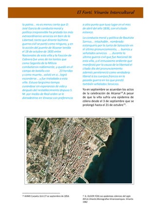 El Fortí. Vinaròs Intercultural
la patria... no es menos cierto que D.
José García de conducta moral y
política irreprensible ha prstado los más
extraordinarios servicios en bien de la
Libertad; tanto que dirante laúltima
guerra civil se portó como ninguno, y en
la acción del puente de Alcanar tenida
el 18 de octubre de 1835 entre
Nacionales de esta villa y la Facción de
Cabrera fue unos de los tantos que
como Sagento de la Milicia
combatieron noblemente, y quedó en el
campo de batalla con 23 heridas
y como muerto...volvió en si...logró
esconderse... y fue traladado a esta
villa. Estuvo largisímo tiempo
curandose sin esperanzas de vida y
después del restablecimiento dispuso S.
M. por medio de Real orden se le
dieradestino en Vinaroz con preferencia
14 AHMV Carpeta 16-6 27 se septiembre de 1854.
a otro punto que tuvo lugar en el mes
de abril del año 1836, con el citado
estanco.
La conducta moral y política de Bautista
Sorrius... intachable.. nombrado
estanquero por la Junta de Salvación en
el último pronunciamiento, ... buenos y
señalados servicios ... durante la
última guerra civil que fue Nacional de
esta villa, y el entusiasmo ardiente que
manifestó por la causa de la libertad el
citado día del pronunciamiento:
además pereteneció como verdaderp
liberal á los cuerpos francos en la
pasada guerra en los que prestó
también señalados Servicios.
Ya en septiembre se acuerdan los actos
de la celebración de Alcanar14
.A pesar
de que la villa sufría una epidemia de
cólera desde el 3 de septiembre que se
prolongó hasta el 21 de octubre15
.
15 A. OLIVER FOIX.Las epidemias cólericas del siglo
XIX en Vinaròs.Monografies Vinarossenques. Vinaròs
1982
 