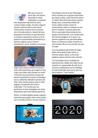 Más que nunca en
estos días nos hemos
abrazado al móvil,
ordenador o cualquier
otro dispositivo electrónico como
nuestro mejor amigo. Ha sido y seguirá
siendo mientras duren estas duras
restricciones nuestro único contacto
con el mundo exterior. Aparte de esos
pequeños momentos en que hacemos
la compra o paseamos al perro y en la
distancia recomendada comentamos o
decimos alguna cosa a nuestro
interlocutor, sea el tendero o el vecino.
Seguro que somos muchos los que en
estos días tendremos que expiar el mea
culpa, por haber sido siempre un tanto
crítico por esa esclavitud a la que nos
tienen sometido las nuevas tecnologías,
eso sí, habiendo alabado lo positivo de
ellas. Pero siendo severos ante el niño
pegado a la pantalla del móvil u
ordenador. Y lo mucho que nos
perdemos al estar atrapados con estos
dispositivos que tanto debate generan
Quién, no habrá pedido ayuda a alguien
estos días para poder estar comunicado
con el mundo exterior. De ese modo te
has podido comunicar por Whasapp,
estar reunido con un grupo importante
por Zoom o Skay. ¿Qué haríamos ahora
sin ellos? Nos comunicaríamos a gritos
desde casa, o haciendo señales de
humo. Saber usarlas y tener el
conocimiento sobre su manejo no nos
hace ni mejores ni peores personas.
Pero si que saber desenvolverse nos
ayuda a enfrentarnos a un mundo cada
día más tecnológico. En el que si no
quieres quedarte muy atrasado debes
hacer un esfuerzo y saber moverte en
este mundo. No ser ese extraño ser que
no sabe.
Leí unas palabras de Guillermo Vega.
Editor de la Web El país retina, el
artículo calaba. Decía, y con estas
palabras quiero concluir este artículo:
"La Tecnología solo es culpable de
adormecernos. Nadie sino cada uno de
nosotros es responsable de salir de la
caverna y enfrentarse con la realidad.
Es más incómodo, pero eso sí que nos
hará mejores. Y más sabios"
 