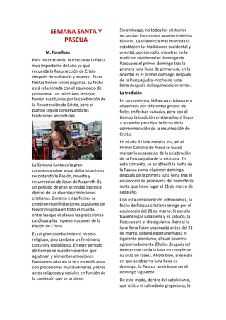 SEMANA SANTA Y
PASCUA
M. Fonellosa
Para los cristianos, la Pascua es la fiesta
más importante del año ya que
recuerda la Resurrección de Cristo
después de su Pasión y muerte. Estas
fiestas tienen raíces paganas. Su fecha
está relacionada con el equinoccio de
primavera. Los primitivos festejos
fueron sustituidos por la celebración de
la Resurrección de Cristo, pero el
pueblo seguía conservando las
tradiciones ancestrales.
La Semana Santa es la gran
conmemoración anual del cristianismo
recordando la Pasión, muerte y
resurrección de Jesús de Nazareth. Es
un período de gran actividad litúrgica
dentro de las diversas confesiones
cristianas. Durante estas fechas se
celebran manifestaciones populares de
fervor religioso en todo el mundo,
entre las que destacan las procesiones
católicas y las representaciones de la
Pasión de Cristo.
Es un gran acontecimiento no solo
religioso, sino también un fenómeno
cultural y sociológico. En este periodo
de tiempo se suceden eventos que
aglutinan y alimentan emociones
fundamentadas en la fe y escenificadas
con procesiones multitudinarias y otros
actos religiosos y sociales en función de
la confesión que se profese.
Sin embargo, no todos los cristianos
recuerdan los mismos acontecimientos
bíblicos. La diferencia más marcada la
establecen las tradiciones occidental y
oriental, por ejemplo, mientras en la
tradición occidental el domingo de
Pascua es el primer domingo tras la
primera luna llena de primavera, en la
oriental es el primer domingo después
de la Pascua judía -noche de luna
llena después del equinoccio invernal-.
La tradición
En un comienzo, la Pascua cristiana era
observada por diferentes grupos de
fieles en fechas variadas, pero con el
tiempo la tradición cristiana logró llegar
a acuerdos para fijar la fecha de la
conmemoración de la resurrección de
Cristo.
En el año 325 de nuestra era, en el
Primer Concilio de Nicea se buscó
marcar la separación de la celebración
de la Pascua judía de la cristiana. En
este contexto, se estableció la fecha de
la Pascua como el primer domingo
después de la primera luna llena tras el
equinoccio de primavera del hemisferio
norte que tiene lugar el 21 de marzo de
cada año.
Con esta consideración astronómica, la
fecha de Pascua cristiana se rige por el
equinoccio del 21 de marzo. Si ese día
tuviera lugar luna llena y es sábado, la
Pascua será al día siguiente. Pero si la
luna llena fuese observada antes del 21
de marzo, deberá esperarse hasta el
siguiente plenilunio, el cual ocurriría
aproximadamente 29 días después (el
tiempo que tarda la luna en completar
su ciclo de fases). Ahora bien, si ese día
en que se observa luna llena es
domingo, la Pascua tendrá que ser el
domingo siguiente.
De este modo, dentro del catolicismo,
que utiliza el calendario gregoriano, la
 
