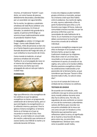 mismos, el tradicional "kulichi" o pan
dulce, así como huevos de pascua,
debidamente decorados y bendecidos
por un sacerdote con agua bendita.
Por la noche, las iglesias y catedrales
ortodoxas de toda Rusia celebran una
solemne ceremonia. En Cristo el
Salvador, la catedral más grande de la
capital, el patriarca Kirill dirige un
servicio al que tradicionalmente asiste
el presidente Vladimir Putin.
En Jerusalén se celebra 'el milagro del
fuego'. Como cada Sábado Santo
ortodoxo, miles de personas se dan cita
en el Santo Sepulcro para presenciar el
llamado descenso del fuego del cielo, el
cual simboliza la resurrección de Cristo.
Como manda la tradición, el actual
patriarca ortodoxo de Jerusalén,
Teófilos III, es el encargado de rezar en
el interior de la basílica hasta que de
esta emana una llama que será
propagada de vela en vela por toda la
ciudad vieja.
EVANGELICA
Algo que diferencia a los evangélicos de
los católicos es que las iglesias
evangélicas no tienen un programa de
celebración de la Semana Santa, pero sí
que está ligada a la evangelización y a
la reflexión interna y personal. Para la
iglesia cristiana evangélica, la Semana
Santa es el tiempo en el que se
recuerda la muerte de Cristo. Para
hacerlo, se unen todos en una jornada
de oración y adoración que comienza el
Jueves Santo a las 9:00 de la noche y se
extiende durante 24 horas.
A esta cita religiosa acuden también
grupos artísticos y musicales, porque
los cristianos creen que Dios habita
entre la alabanza. Esa noche de vigilia,
en vela, ayuno y adorando a Dios es
parte fundamental para ellos y su fe.
Durante esas largas 24 horas, toda esa
comunidad cristiana reunida ora por las
personas enfermas y por las
necesidades de cada habitante de la
Tierra. Es un momento en el que todos
deben conmemorar la muerte del
Jesucristo a través de la reflexión
individual.
Los pastores evangélicos aseguran que
ellos no festejan ni la Cuaresma ni la
Semana Santa, ya que es algo
tradicional creado por las religiones.
Ellos dicen creer en un Cristo vivo
resucitado y es lo que promulgan. Sí
mantienen el ayuno y la oración en las
vigilias, tal y como se lo manda la Biblia.
Muchos pastores evangélicos critican
las celebraciones tradicionales y tan
pasionales de la Semana Santa, ya que
consideran que hay que “buscar a Dios
durante todo el año, no solo en estos
días”.
La cruz sin el cuerpo de Cristo es el
símbolo de los cristianos no católicos.
TESTIGOS DE JEHOVÁ
De acuerdo con la tradición, esta
confesión cree que la única acción que
Jesús mandó celebrar durante estos
días fue la última cena. Por ello, los
seguidores de esta confesión se reúnen
en uno de los numerosos y abundantes
salones del Reino para recordar ese
encuentro alrededor de la mesa con
una cena con pan sin levadura y vino.
Momento que aprovechan para
reflexionar sobre la cena y el significado
de la muerte y resurrección de Jesús,
pero como rey, no como Dios
todopoderoso. Destacar que a esta
cena no pueden acudir todos,
 