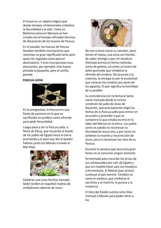El huevo es un objeto mágico que
desde tiempos inmemoriales simboliza
la fecundidad y la vida. Tanto en
Bohemia como en Moravia se han
creado con el tiempo refinadas técnicas
de decoración de los huevos de Pascua.
En el pasado, los huevos de Pascua
llevaban también inscripciones que
revestían un gran significado tanto para
quien los regalaba como para el
destinatario. Y eran inscripciones muy
elocuentes, por ejemplo: Este huevo
pintado es pequeño, pero el cariño,
grande.
PASCUA JUDIA
En la antigüedad, la Pascua era una
fiesta de pastores en la que se
sacrificaba un cordero como ofrenda
para pedir fecundidad.
Luego pasó a ser la Pascua judía, o
fiesta de Pésaj, que recuerda el éxodo
de los judíos de Egipto hacia la tierra
prometida y el paso que dio el pueblo
hebreo junto con Moisés a través el
Mar Rojo.
Celebran una cena familiar llamada
Séder (orden en español) repleta de
simbolismos además de rezos.
No ven a Jesús como su salvador, pero
tienen el matza, una cena con hierbas
de sabor amargo y pan sin levadura
(llamado ácimo) en forma redonda,
como de galleta, así como un hueso de
pollo quemado que simboliza la
ofrenda del cordero. De acuerdo a la
creencia, lo amargo es por la esclavitud
que vivieron los israelíes por parte de
los egipcios. El pan significa la humildad
de su pueblo.
Su coincidencia con la Semana Santa
viene marcada desde la misma
condición de judío de Jesús de
Nazareth, que precisamente eligió las
fechas de la Pascua judía para entrar en
Jerusalén y proceder a que se
cumpliera lo que estaba escrito en la
labor del Mesías en la tierra. Los judíos
como es sabido no reconocen la
divinidad de Jesucristo, y por tanto no
celebran la muerte y resurrección de
Jesús, pero sí conservan los ritos de su
Pascua.
Durante la semana que dura esta gran
fiesta no se consume ningún alimento
fermentado para recordar las prisas de
sus antepasados por salir de Egipto y
que les impidió hacer pan con levadura
y fermentarlo. El Matzot (pan ácimo)
sustituye al pan normal. También se
come el cordero, que simboliza el
sacrificio y el martirio, la pureza y la
inocencia.
El libro del Éxodo cuenta como Dios
instruyó a Moisés para poder librar a
los
 