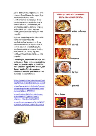 judíos de la última plaga enviada a los
egipcios. Se debía guardar un cordero
hasta el día decimocuarto
sacrificándolo al atardecer, y debía
consumirse entero asado durante la
comida pascual. En cada Pesaj, las
familias se preparan con una limpieza
profunda de sus casas y algunas
sustituyen la vajilla de diario por otra
especial.
egipcios. Se debía guardar un cordero
hasta el día decimocuarto
sacrificándolo al atardecer, y debía
consumirse entero asado durante la
comida pascual. En cada Pesaj, las
familias se preparan con una limpieza
profunda de sus casas y algunas
sustituyen la vajilla de diario por otra
especial.
Cada religión, cada confesión vive, por
tanto, estos días a su manera, según su
credo y creencias, según su tradición,
para unos más y para otros menos, son
días de pasión, fe, introspección,
compartir, recordar y reflexionar a su
manera y con su voluntad.
https://news.culturacolectiva.com/noti
cias/formas-de-celebrar-semana-santa/
https://www.radio.cz/es/static/pascua-
florida/religionhttps://www.bbc.com/
mundo/noticias-47992048
https://elcierredigital.com/cultura-y-
ocio/599996452/semana-santa-
religiones-ritos-tradiciones.html
https://es.euronews.com/2018/04/07/
el-mundo-ortodoxo-celebra-su-pascua
COMIDAS Y POSTRES DE SEMANA
SANTA Y PASCUA EN ESPAÑA.
potaje garbanzos
bacalao
buñuelos
torrijas
pestiños
Otros dulces
 