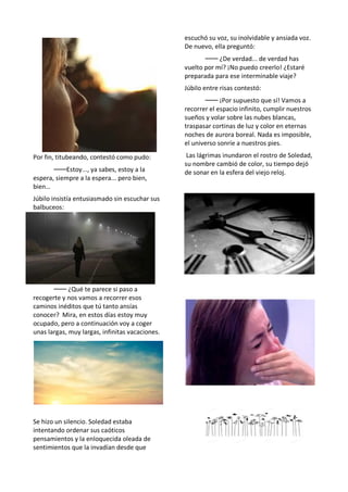 Por fin, titubeando, contestó como pudo:
⸺Estoy..., ya sabes, estoy a la
espera, siempre a la espera... pero bien,
bien…
Júbilo insistía entusiasmado sin escuchar sus
balbuceos:
⸺ ¿Qué te parece si paso a
recogerte y nos vamos a recorrer esos
caminos inéditos que tú tanto ansías
conocer? Mira, en estos días estoy muy
ocupado, pero a continuación voy a coger
unas largas, muy largas, infinitas vacaciones.
Se hizo un silencio. Soledad estaba
intentando ordenar sus caóticos
pensamientos y la enloquecida oleada de
sentimientos que la invadían desde que
escuchó su voz, su inolvidable y ansiada voz.
De nuevo, ella preguntó:
⸺ ¿De verdad... de verdad has
vuelto por mí? ¡No puedo creerlo! ¿Estaré
preparada para ese interminable viaje?
Júbilo entre risas contestó:
⸺ ¡Por supuesto que sí! Vamos a
recorrer el espacio infinito, cumplir nuestros
sueños y volar sobre las nubes blancas,
traspasar cortinas de luz y color en eternas
noches de aurora boreal. Nada es imposible,
el universo sonríe a nuestros pies.
Las lágrimas inundaron el rostro de Soledad,
su nombre cambió de color, su tiempo dejó
de sonar en la esfera del viejo reloj.
 