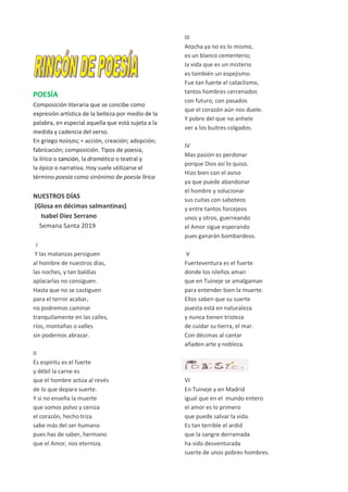 POESÍA
Composición literaria que se concibe como
expresión artística de la belleza por medio de la
palabra, en especial aquella que está sujeta a la
medida y cadencia del verso.
En griego ποίησις = acción, creación; adopción;
fabricación; composición. Tipos de poesía,
la lírica o canción, la dramática o teatral y
la épica o narrativa. Hoy suele utilizarse el
término poesía como sinónimo de poesía lírica
NUESTROS DÍAS
(Glosa en décimas salmantinas)
Isabel Díez Serrano
Semana Santa 2019
I
Y las matanzas persiguen
al hombre de nuestros días,
las noches, y tan baldías
aplacarlas no consiguen.
Hasta que no se castiguen
para el terror acabar,
no podremos caminar
tranquilamente en las calles,
ríos, montañas o valles
sin podernos abrazar.
II
Es espíritu es el fuerte
y débil la carne es
que el hombre actúa al revés
de lo que depara suerte.
Y si no enseña la muerte
que somos polvo y ceniza
el corazón, hecho triza
sabe más del ser humano
pues has de saber, hermano
que el Amor, nos eterniza.
III
Atocha ya no es lo mismo,
es un blanco cementerio;
la vida que es un misterio
es también un espejismo.
Fue tan fuerte el cataclismo,
tantos hombres cercenados
con futuro, con pasados
que el corazón aún nos duele.
Y pobre del que no anhele
ver a los buitres colgados.
IV
Mas pasión es perdonar
porque Dios así lo quiso.
Hizo bien con el aviso
ya que puede abandonar
el hombre y solucionar
sus cuitas con saboteos
y entre tantos forcejeos
unos y otros, guerreando
el Amor sigue esperando
pues ganarán bombardeos.
V
Fuerteventura es el fuerte
donde los isleños aman
que en Tuineje se amalgaman
para entender bien la muerte.
Ellos saben que su suerte
puesta está en naturaleza
y nunca tienen tristeza
de cuidar su tierra, el mar.
Con décimas al cantar
añaden arte y nobleza.
VI
En Tuineje y en Madrid
igual que en el mundo entero
el amor es lo primero
que puede salvar la vida.
Es tan terrible el ardid
que la sangre derramada
ha sido desventurada
suerte de unos pobres hombres.
 