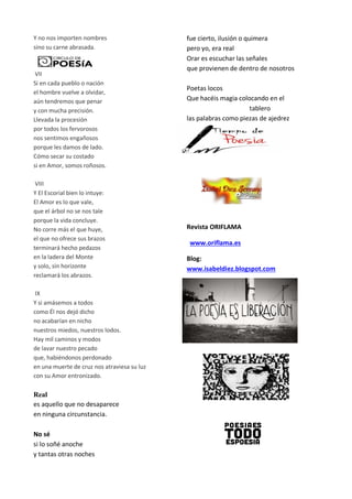 Y no nos importen nombres
sino su carne abrasada.
VII
Si en cada pueblo o nación
el hombre vuelve a olvidar,
aún tendremos que penar
y con mucha precisión.
Llevada la procesión
por todos los fervorosos
nos sentimos engañosos
porque les damos de lado.
Cómo secar su costado
si en Amor, somos roñosos.
VIII
Y El Escorial bien lo intuye:
El Amor es lo que vale,
que el árbol no se nos tale
porque la vida concluye.
No corre más el que huye,
el que no ofrece sus brazos
terminará hecho pedazos
en la ladera del Monte
y solo, sin horizonte
reclamará los abrazos.
IX
Y si amásemos a todos
como Él nos dejó dicho
no acabarían en nicho
nuestros miedos, nuestros lodos.
Hay mil caminos y modos
de lavar nuestro pecado
que, habiéndonos perdonado
en una muerte de cruz nos atraviesa su luz
con su Amor entronizado.
Real
es aquello que no desaparece
en ninguna circunstancia.
No sé
si lo soñé anoche
y tantas otras noches
fue cierto, ilusión o quimera
pero yo, era real
Orar es escuchar las señales
que provienen de dentro de nosotros
Poetas locos
Que hacéis magia colocando en el
tablero
las palabras como piezas de ajedrez
Revista ORIFLAMA
www.oriflama.es
Blog:
www.isabeldiez.blogspot.com
 