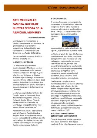 El Fortí. Vinaròs Intercultural
ARTE MEDIEVAL EN
ZAMORA. IGLESIA DE
NUESTRA SEÑORA DE LA
ASUNCIÓN, MOMBUEY
Maxi Sandín Ferrero
Mombuey es un municipio de la
comarca zamorana de la Carballeda. La
iglesia se sitúa en el extremo
septentrional de la población, algo
separada de la carretera que une
Benavente con Puebla de Sanabria.
Fue declarada Monumento Histórico
Artístico en el año 1931.
1.-APUNTES HISTÓRICOS
Las referencias documentales
medievales sobre Mombuey son muy
escasas, apareciendo en fecha muy
temprana, mediados del siglo VI, y en
relación a los límites de la Diócesis
Bracarensis (actual Braga) el misterioso
topónimo Monte ad Boviam. Ya en 1161
y bajo la denominación de Monte Boe,
aparece mencionado en una donación al
monasterio sanabrés de San Martín de
Castañeda.
La villa fue propiedad de la Orden del
Temple, según se desprende de un
documento del siglo XIV. En 1371,
Enrique II donó a Gómez Pérez de
Valderrábano las localidades de
Mombuey y otras poblaciones, “que
habían sido de los templarios”.
Posteriormente pasaría a ser señorío
bajo la influyente Familia Losada y
después de los Marqueses de Biance,
con los cuales obtendría el título de villa
y el privilegio de celebrar un mercado
semanal concedido por el Consejo de
Castilla en tiempos de Carlos III.
2.-VISIÓN GENERAL
El templo, levantado en mampostería,
presenta en la actualidad una sola nave
con planta de cruz latina fruto de la
profunda reforma de la que fue objeto
entre 1700 y 1723 y que enmascararía
buena parte de su primitiva obra
románica.
Con
posterioridad, ya en los años finales del
siglo XIX, fue levantado el pórtico norte.
La fábrica original, del siglo XIII, fue muy
probablemente obra de los templarios.
De la primitiva obra medieval tan solo
ha llegado a nuestros días los muros
laterales de la nave, en cuyo lado
septentrional se conserva una humilde
portada de doble arquivolta dovelada y
apuntada; y la magnífica torre
campanario que corona su hastial
occidental, pieza casi única en los
contextos románicos peninsulares.
En el interior, completamente
modificado durante las citadas reformas
de los siglos XVIII y finales del XIX,
apenas se aprecia resto alguno de su
primitiva construcción románica. Tan
solo una pila bautismal de imprecisa
cronología y, mucho más interesantes,
una Virgen con el Niño que conserva la
policromía original y dos mochetas
pétreas decoradas con ángeles
recolocadas en una capilla abierta al sur
de la nave y que aparecieron ocultas
tras un retablo en 1987.
3.-ELEMENTOS ROMÁNICOS
CONSERVADOS EN SU INTERIOR
Como acabamos de señalar, conserva
muy pocos elementos de la época
medieval. Entre ellos, figura una imagen
 