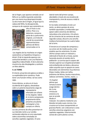 El Fortí. Vinaròs Intercultural
de la Virgen, que aparece sentada con el
Niño en su rodilla izquierda sostenido
por una mano muy desproporcionada.
La otra mano de la Virgen, al igual que la
cabeza del Niño, ha desaparecido,
aunque es de suponer que sostendría en
ella un fruto o una
esfera. Pese a su
deterioro, conserva
parte de su policromía
original, y se trata de
una de las escasísimas
representaciones
pétreas de María
conservadas en la
provincia.
Los ángeles de las mochetas en origen
sostendrían un hipotético tímpano o
dintel. El de la izquierda aparece con
actitud de bendecir y con una filacteria
epigráfica indescifrable. El de la derecha
muestra las alas desplegadas y sostiene
un libro abierto.
4.-LA TORRE
El interés actual de esta iglesia se debe a
su espléndida torre románica. Pudo
tener una función militar, tal vez como
vigía.
Como dijimos, se alza en el muro
occidental de la iglesia, elevándose
sobre un potente basamento ciego de
mampostería
reforzada con sillares
en los ángulos. Sobre
él, la torre-campanario
propiamente dicha
presenta una planta
rectangular y tres
cuerpos en sillería.
Los dos primeros de ellos presentan en
sus laterales norte y sur sendos
ventanales abiertos en arco apuntado
sobre columnillas rematadas en
sencillos capiteles vegetales. El vano
lateral norte del primer cuerpo,
abordable a través de una escalera de
mampostería, sirve de acceso a toda la
estructura.
En los lados orientados al este y al
oeste, se abren parejas de arcos
también apuntados y moldurados que
apean sobre columnas de idéntica
naturaleza a los anteriores. A la altura
de los cimacios de las ventanas de este
segundo cuerpo, discurre una sencilla
moldura horizontal por los cuatro lados
de la torre.
El tercero es el cuerpo de campanas y
sus arcos son de medio punto y más
amplios que los anteriores. En este
último cuerpo vuela un matacán y
sobresale el busto de un buey, quizás
haciendo alusión al nombre de la
población. La cornisa que lo separa del
remate superior (un chapitel piramidal)
está embellecida con bolas y descansa
sobre arquillos que se apoyan en canes
decorados con elementos muy diversos
(hojas rizadas, bolas con tallos,
prótomos de felinos, bustos masculinos,
cabezas sonrientes, leones, arpías…).
El chapitel
pétreo que
remata la torre
acoge dentro
de sí una
minúscula
estancia a la
que se accede
desde el
matacán. Va cubierta mediante una
bóveda nervada cuyos nervios, tras
cruzarse en la clave componiendo un
gracioso florón, van a descansar a unas
sencillas columnas angulares con
capiteles vegetales. Exteriormente
consta de cuatro planos curvos.
 