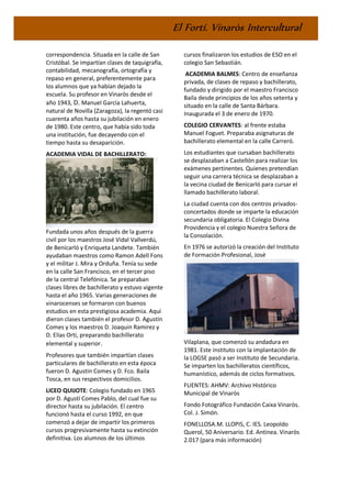 El Fortí. Vinaròs Intercultural
correspondencia. Situada en la calle de San
Cristóbal. Se impartían clases de taquigrafía,
contabilidad, mecanografía, ortografía y
repaso en general, preferentemente para
los alumnos que ya habían dejado la
escuela. Su profesor en Vinaròs desde el
año 1943, D. Manuel García Lahuerta,
natural de Novilla (Zaragoza), la regentó casi
cuarenta años hasta su jubilación en enero
de 1980. Este centro, que había sido toda
una institución, fue decayendo con el
tiempo hasta su desaparición.
ACADEMIA VIDAL DE BACHILLERATO:
Fundada unos años después de la guerra
civil por los maestros José Vidal Vallverdú,
de Benicarló y Enriqueta Landete. También
ayudaban maestros como Ramon Adell Fons
y el militar J. Mira y Orduña. Tenía su sede
en la calle San Francisco, en el tercer piso
de la central Telefónica. Se preparaban
clases libres de bachillerato y estuvo vigente
hasta el año 1965. Varias generaciones de
vinarocenses se formaron con buenos
estudios en esta prestigiosa academia. Aquí
dieron clases también el profesor D. Agustín
Comes y los maestros D. Joaquin Ramirez y
D. Elias Orti, preparando bachillerato
elemental y superior.
Profesores que también impartían clases
particulares de bachillerato en esta época
fueron D. Agustin Comes y D. Fco. Baila
Tosca, en sus respectivos domicilios.
LICEO QUIJOTE: Colegio fundado en 1965
por D. Agustí Comes Pablo, del cual fue su
director hasta su jubilación. El centro
funcionó hasta el curso 1992, en que
comenzó a dejar de impartir los primeros
cursos progresivamente hasta su extinción
definitiva. Los alumnos de los últimos
cursos finalizaron los estudios de ESO en el
colegio San Sebastián.
ACADEMIA BALMES: Centro de enseñanza
privada, de clases de repaso y bachillerato,
fundado y dirigido por el maestro Francisco
Baila desde principios de los años setenta y
situado en la calle de Santa Bárbara.
Inaugurada el 3 de enero de 1970.
COLEGIO CERVANTES: al frente estaba
Manuel Foguet. Preparaba asignaturas de
bachillerato elemental en la calle Carreró.
Los estudiantes que cursaban bachillerato
se desplazaban a Castellón para realizar los
exámenes pertinentes. Quienes pretendían
seguir una carrera técnica se desplazaban a
la vecina ciudad de Benicarló para cursar el
llamado bachillerato laboral.
La ciudad cuenta con dos centros privados-
concertados donde se imparte la educación
secundaria obligatoria. El Colegio Divina
Providencia y el colegio Nuestra Señora de
la Consolación.
En 1976 se autorizó la creación del Instituto
de Formación Profesional, José
Vilaplana, que comenzó su andadura en
1981. Este instituto con la implantación de
la LOGSE pasó a ser Instituto de Secundaria.
Se imparten los bachilleratos científicos,
humanístico, además de ciclos formativos.
FUENTES: AHMV: Archivo Histórico
Municipal de Vinaròs
Fondo Fotográfico Fundación Caixa Vinaròs.
Col. J. Simón.
FONELLOSA.M. LLOPIS, C. IES. Leopoldo
Querol, 50 Aniversario. Ed. Antinea. Vinaròs
2.017 (para más información)
 