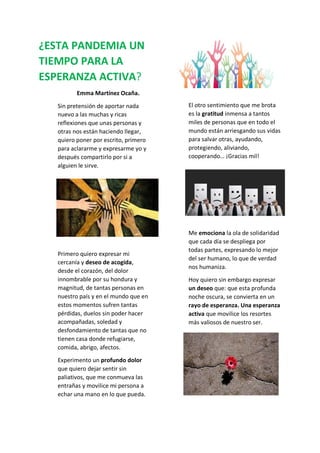 ¿ESTA PANDEMIA UN
TIEMPO PARA LA
ESPERANZA ACTIVA?
Emma Martínez Ocaña.
Sin pretensión de aportar nada
nuevo a las muchas y ricas
reflexiones que unas personas y
otras nos están haciendo llegar,
quiero poner por escrito, primero
para aclararme y expresarme yo y
después compartirlo por si a
alguien le sirve.
Primero quiero expresar mi
cercanía y deseo de acogida,
desde el corazón, del dolor
innombrable por su hondura y
magnitud, de tantas personas en
nuestro país y en el mundo que en
estos momentos sufren tantas
pérdidas, duelos sin poder hacer
acompañadas, soledad y
desfondamiento de tantas que no
tienen casa donde refugiarse,
comida, abrigo, afectos.
Experimento un profundo dolor
que quiero dejar sentir sin
paliativos, que me conmueva las
entrañas y movilice mi persona a
echar una mano en lo que pueda.
El otro sentimiento que me brota
es la gratitud inmensa a tantos
miles de personas que en todo el
mundo están arriesgando sus vidas
para salvar otras, ayudando,
protegiendo, aliviando,
cooperando… ¡Gracias mil!
Me emociona la ola de solidaridad
que cada día se despliega por
todas partes, expresando lo mejor
del ser humano, lo que de verdad
nos humaniza.
Hoy quiero sin embargo expresar
un deseo que: que esta profunda
noche oscura, se convierta en un
rayo de esperanza. Una esperanza
activa que movilice los resortes
más valiosos de nuestro ser.
 