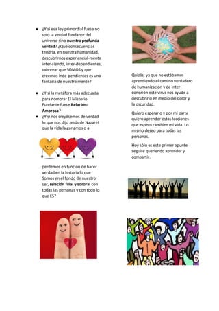 ● ¿Y si esa ley primordial fuese no
solo la verdad fundante del
universo sino nuestra profunda
verdad? ¿Qué consecuencias
tendría, en nuestra humanidad,
descubrirnos experiencial-mente
inter-siendo, inter-dependientes,
saborear que SOMOS y que
creernos inde-pendientes es una
fantasía de nuestra mente?
● ¿Y si la metáfora más adecuada
para nombrar El Misterio
Fundante fuese Relación-
Amorosa?
● ¿Y si nos creyésemos de verdad
lo que nos dijo Jesús de Nazaret
que la vida la ganamos o a
perdemos en función de hacer
verdad en la historia lo que
Somos en el fondo de nuestro
ser, relación filial y sororal con
todas las personas y con todo lo
que ES?
Quizás, ya que no estábamos
aprendiendo el camino verdadero
de humanización y de inter-
conexión este virus nos ayude a
descubrirlo en medio del dolor y
la oscuridad.
Quiero esperarlo y por mi parte
quiero aprender estas lecciones
que espero cambien mi vida. Lo
mismo deseo para todas las
personas.
Hoy sólo es este primer apunte
seguiré queriendo aprender y
compartir.
 