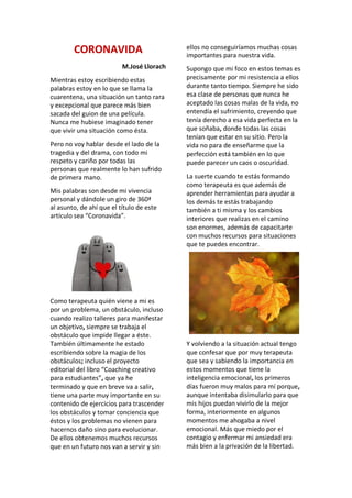 CORONAVIDA
M.José Llorach
Mientras estoy escribiendo estas
palabras estoy en lo que se llama la
cuarentena, una situación un tanto rara
y excepcional que parece más bien
sacada del guion de una película.
Nunca me hubiese imaginado tener
que vivir una situación como ésta.
Pero no voy hablar desde el lado de la
tragedia y del drama, con todo mi
respeto y cariño por todas las
personas que realmente lo han sufrido
de primera mano.
Mis palabras son desde mi vivencia
personal y dándole un giro de 360ª
al asunto, de ahí que el título de este
artículo sea “Coronavida”.
Como terapeuta quién viene a mi es
por un problema, un obstáculo, incluso
cuando realizo talleres para manifestar
un objetivo, siempre se trabaja el
obstáculo que impide llegar a éste.
También últimamente he estado
escribiendo sobre la magia de los
obstáculos; incluso el proyecto
editorial del libro “Coaching creativo
para estudiantes”, que ya he
terminado y que en breve va a salir,
tiene una parte muy importante en su
contenido de ejercicios para trascender
los obstáculos y tomar conciencia que
éstos y los problemas no vienen para
hacernos daño sino para evolucionar.
De ellos obtenemos muchos recursos
que en un futuro nos van a servir y sin
ellos no conseguiríamos muchas cosas
importantes para nuestra vida.
Supongo que mi foco en estos temas es
precisamente por mi resistencia a ellos
durante tanto tiempo. Siempre he sido
esa clase de personas que nunca he
aceptado las cosas malas de la vida, no
entendía el sufrimiento, creyendo que
tenía derecho a esa vida perfecta en la
que soñaba, donde todas las cosas
tenían que estar en su sitio. Pero la
vida no para de enseñarme que la
perfección está también en lo que
puede parecer un caos o oscuridad.
La suerte cuando te estás formando
como terapeuta es que además de
aprender herramientas para ayudar a
los demás te estás trabajando
también a ti misma y los cambios
interiores que realizas en el camino
son enormes, además de capacitarte
con muchos recursos para situaciones
que te puedes encontrar.
Y volviendo a la situación actual tengo
que confesar que por muy terapeuta
que sea y sabiendo la importancia en
estos momentos que tiene la
inteligencia emocional, los primeros
días fueron muy malos para mí porque,
aunque intentaba disimularlo para que
mis hijos puedan vivirlo de la mejor
forma, interiormente en algunos
momentos me ahogaba a nivel
emocional. Más que miedo por el
contagio y enfermar mi ansiedad era
más bien a la privación de la libertad.
 