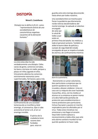 DISTOPÍA
Manel S. Castellanos
Distopía nos la define la R.A.E. como:
“representación ficticia de una
sociedad futura de
características negativas
causantes de la alienación
humana.”
Lo visto estos días ha sido
verdaderamente una distopía. Calles
vacías de gente, comercios cerrados,
los bares y terrazas sin nadie; parques y
plazas sin niños jugando en ellos.
Únicamente abiertos los comercios
estrictamente necesarios como:
supermercados, farmacias y poco más.
Confinamiento de una sociedad
temerosa de un mortífero y letal
enemigo, el coronavirus. Que si cabe
acrecienta el temor a él, al ser un
enemigo invisible.
El pánico de la
ciudadanía tiene
razones bien
fundadas
para estar en
guardia ante este enemigo desconocido
hasta ahora por todos nosotros.
Una sociedad entera se moviliza para
frenar la pandemia que diariamente
recibe noticias desalentadoras del
mortal enemigo. Se aplaude al colectivo
encargado
de velar por
la salud de
todos y que
están en
primera línea de batalla: los médicos y
todo el personal sanitario. También se
alaba la buena labor de policías y
cuerpos de seguridad del estado
encargados de que se respete el estado
de alarma y de confinamiento mientras
dure la cuarentena.
Diariamente se suman voluntarios,
bien particulares o empresas que no
quieren quedarse con los brazos
cruzados y desean colaborar. Unos en
casa con su máquina de coser haciendo
mascarillas, otros, con los medios al
alcance en su empresa se ponen manos
a la obra fabricando pantallas de
protección para establecimientos o
viseras protectora para particulares.
Incluso hay quien a puesto en marcha
respiraderos para los afectados por el
virus. Todas estas iniciativas nos
emocionan y nos llegan al corazón.
Vaya todo nuestro aplauso y
reconocimiento a todos ellos; que ante
esta alarma sanitaria mundial no han
querido quedarse sin hacer nada.
 