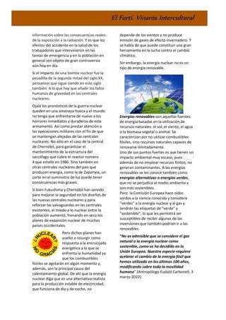 El Fortí. Vinaròs Intercultural
información sobre las consecuencias reales
de la exposición a la radiación. Y es que los
efectos del accidente en la salud de los
trabajadores que intervinieron en las
tareas de emergencia y en la población en
general son objeto de gran controversia
aún hoy en día.
Si el impacto de una bomba nuclear fue la
pesadilla de la segunda mitad del siglo XX,
pensamos que sigue siendo en este siglo
también. A lo que hay que añadir los fallos
humanos de gravedad en las centrales
nucleares.
Ojalá los pronósticos de la guerra nuclear
queden en una amenaza hueca y el mundo
no tenga que enfrentarse de nuevo a los
horrores inmediatos y duraderos de este
armamento. Así como prestar atención a
las operaciones militares con el fin de que
se mantengan alejadas de las centrales
nucleares. No sólo en el caso de la central
de Chernóbil, para garantizar el
mantenimiento de la estructura del
sarcófago que cubre el reactor número
4 que estalló en 1986. Sino también en
otras centrales nucleares del país que
producen energía, como la de Zaporiyia, un
corte en el suministro de luz puede tener
consecuencias más graves.
Si bien Fukushima y Chernóbil han servido
para mejorar la seguridad en los diseños de
las nuevas centrales nucleares y para
reforzar las salvaguardas en las centrales
existentes, el miedo a lo nuclear entre la
población aumentó, frenando en seco los
planes de expansión nuclear de muchos
países occidentales.
Pero dichos planes han
vuelto a resurgir como
respuesta a la encrucijada
energética a la que se
enfrenta la humanidad ya
que los combustibles
fósiles se agotarán en algún momento y,
además, son la principal causa del
calentamiento global. De ahí que la energía
nuclear diga que es una alternativa realista
para la producción estable de electricidad,
que funciona de día y de noche, no
depende de los vientos y no produce
emisión de gases de efecto invernadero. Y
se habla de que puede constituir una gran
herramienta en la lucha contra el cambio
climático.
Sin embargo, la energía nuclear no es un
tipo de energía renovable.
Energías renovables son aquellas fuentes
de energía basadas en la utilización de
recursos naturales: el sol, el viento, el agua
o la biomasa vegetal o animal. Se
caracterizan por no utilizar combustibles
fósiles, sino recursos naturales capaces de
renovarse ilimitadamente.
Uno de sus puntos fuertes es que tienen un
impacto ambiental muy escaso, pues
además de no emplear recursos finitos, no
generan contaminantes. A las energías
renovables se les conoce también como
energías alternativas o energías verdes,
que no se perjudica al medio ambiente y
son más sostenibles.
Pero la Comisión Europea hace oídos
sordos a la ciencia conocida y considera
"verdes" a la energía nuclear y al gas y
tendrán las etiquetas de "verde" y
"sostenible", lo que les permitirá ser
susceptibles de recibir algunas de las
inversiones que también podrían ir a las
renovables.
“No es admisible que se considere el gas
natural o la energía nuclear como
sostenible, como se ha decidido en la
Unión Europea. Nuestra especie requiere
acelerar el cambio de la energía fósil que
hemos utilizado en los últimos 100 años,
modificando sobre todo la movilidad
humana” (Antropólogo Eudald Carbonell, 3
marzo 2022).
 