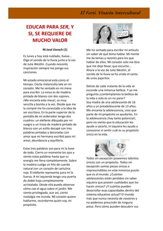 El Fortí. Vinaròs Intercultural
EDUCAR PARA SER, Y
SI, SE REQUIERE DE
MUCHO VALOR
M.José Llorach (1)
Es lunes y hoy está nublado, llueve...
Oigo el sonido de la lluvia junto a la voz
de Julia Westlin. Cuando necesito
inspiración siempre me pongo sus
canciones.
Mi estado emocional está como el
tiempo. Cierta melancolía late en mi
corazón. Me he sentado en mi mesa
para escribir. La mesa es de madera
pintada de blanco con dos cajones.
¡Me encanta esta mesa!, es muy
sencilla y bonita a la vez. Desde que me
la compré me ha conectado a la idea de
ser escritora. En la parte superior de la
pantalla de mi ordenador tengo dos
cuadros: un elefante dibujado por mi
suegro y un trozo de madera pintado de
blanco con un estilo decapé con tres
palabras pintadas y decoradas con
amor que mi hermana escribió para mí:
amor, abundancia y equilibrio.
Estas tres palabras son para mí la base
de todo. Cierro un momento los ojos y
siento estas palabras hasta que su
energía me llena completamente. Sobre
la madera cuelga un hilo de cuerda
natural con un corazón de cartulina
roja. El elefante representa para mí la
fuerza. A mi izquierda tengo una puerta
de doble hoja completamente
acristalada. Desde ella puedo observar
cómo cae el agua sobre el jardín. Me
siento privilegiada, aun así, cierta
nostalgia me inunda. Mi corazón quiere
hablarme, recordarme quién soy, mi
propósito.
Me he sentado para escribir mi artículo
sin saber de qué tema hablar. Mi mente
me da temas y razones para los que
hablar de ellos. Mi corazón solo me dice
que me deje llevar, que escuche...
Ahora a la voz de Julia Westlin, el
sonido de la lluvia se ha unido el canto
de unos pajaritos.
Detrás de cada instante de la vida se
esconde una inmensa belleza. Y yo me
pregunto ¿contemplamos la belleza de
la vida o solo es un no parar?
Soy madre de una adolescente de 16
años y un preadolescente de 13 años.
Me encanta la adolescencia, creo que
parte de mi propósito es ayudarles. En
la adolescencia ¡hay tanto potencial!,
pero no siento que la educación les
ayude a sacarlo, ni siquiera les ayuda a
conocerse ni sentir cuál es su propósito
único en la vida.
Todos sin excepción poseemos talentos
únicos con un propósito. Todos sin
excepción somos piezas únicas e
imprescindibles en este inmenso puzzle
que es el mundo. ¿Cuántos
adolescentes están perdidos sin saber
siquiera que poseen cualidades que los
hacen únicos? ¿Y cuántos pueden
desarrollar esas capacidades dentro del
sistema educativo actual? El mundo
más que nunca necesita de nosotros y
no podemos prescindir de ninguna
pieza. Pero cómo pueden descubrir sus
 