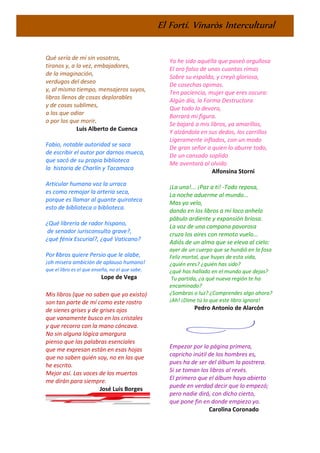 El Fortí. Vinaròs Intercultural
Qué sería de mí sin vosotros,
tiranos y, a la vez, embajadores,
de la imaginación,
verdugos del deseo
y, al mismo tiempo, mensajeros suyos,
libros llenos de cosas deplorables
y de cosas sublimes,
a los que odiar
o por los que morir.
Luis Alberto de Cuenca
Fabio, notable autoridad se saca
de escribir el autor por darnos mueca,
que sacó de su propia biblioteca
la historia de Charlín y Tacamaca
Articular humana voz la urraca
es como remojar la arteria seca,
porque es llamar al guante quiroteca
esto de biblioteca o biblioteca.
¿Qué librería de rador hispano,
de senador iurisconsulto grave?,
¿qué fénix Escurial?, ¿qué Vaticano?
Por libros quiere Persio que le alabe,
¡oh misera ambición de aplauso humano!
que el libro es el que enseña, no el que sabe.
Lope de Vega
Mis libros (que no saben que yo existo)
son tan parte de mí como este rostro
de sienes grises y de grises ojos
que vanamente busco en los cristales
y que recorro con la mano cóncava.
No sin alguna lógica amargura
pienso que las palabras esenciales
que me expresan están en esas hojas
que no saben quién soy, no en las que
he escrito.
Mejor así. Las voces de los muertos
me dirán para siempre.
José Luis Borges
Yo he sido aquélla que paseó orgullosa
El oro falso de unas cuantas rimas
Sobre su espalda, y creyó gloriosa,
De cosechas opimas.
Ten paciencia, mujer que eres oscura:
Algún día, la Forma Destructora
Que todo lo devora,
Borrará mi figura.
Se bajará a mis libros, ya amarillos,
Y alzándola en sus dedos, los carrillos
Ligeramente inflados, con un modo
De gran señor a quien lo aburre todo,
De un cansado soplido
Me aventará al olvido
Alfonsina Storni
¡La una!... ¡Paz a ti! -Todo reposa,
La noche aduerme al mundo...
Mas yo velo,
dando en los libros a mi loco anhelo
pábulo ardiente y expansión briosa.
La voz de una campana pavorosa
cruza los aires con remoto vuelo...
Adiós de un alma que se eleva al cielo:
ayer de un cuerpo que se hundió en la fosa
Feliz mortal, que huyes de esta vida,
¿quién eres? ¿quién has sido?
¿qué has hallado en el mundo que dejas?
Tu partida, ¿a qué nueva región te ha
encaminado?
¿Sombras o luz? ¿Comprendes algo ahora?
¡Ah! ¡Dime tú lo que este libro ignora!
Pedro Antonio de Alarcón
Empezar por la página primera,
capricho inútil de los hombres es,
pues ha de ser del álbum la postrera.
Si se toman los libros al revés.
El primero que el álbum haya abierto
puede en verdad decir que lo empezó;
pero nadie dirá, con dicho cierto,
que pone fin en donde empiezo yo.
Carolina Coronado
 