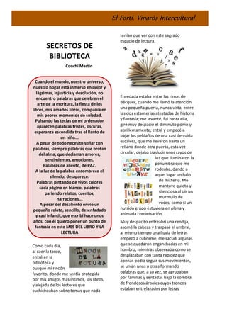 El Fortí. Vinaròs Intercultural
SECRETOS DE
BIBLIOTECA
Conchi Martin
Cuando el mundo, nuestro universo,
nuestro hogar está inmerso en dolor y
lágrimas, injusticia y desolación, no
encuentro palabras que celebren el
arte de la escritura, la fiesta de los
libros, mis amados libros, compañía en
mis peores momentos de soledad.
Pulsando las teclas de mi ordenador
aparecen palabras tristes, oscuras,
esperanza escondida tras el llanto de
un niño...
A pesar de todo necesito soñar con
palabras, siempre palabras que brotan
del alma, que declaman amores,
sentimientos, emociones.
Palabras de aliento, de PAZ.
A la luz de la palabra ensombrece el
silencio, desaparece.
Palabras pintando de vivos colores
cada página en blanco, palabras
pariendo relatos, cuentos,
narraciones...
A pesar del desaliento envío un
pequeño relato, sencillo, desenfadado
y casi infantil, que escribí hace unos
años, con él quiero poner un punto de
fantasía en este MES DEL LIBRO Y LA
LECTURA
Como cada día,
al caer la tarde,
entré en la
biblioteca y
busqué mi rincón
favorito, donde me sentía protegida
por mis amigos más íntimos, los libros,
y alejada de los lectores que
cuchicheaban sobre temas que nada
tenían que ver con este sagrado
espacio de lectura.
Enredada estaba entre las rimas de
Bécquer, cuando me llamó la atención
una pequeña puerta, nunca vista, entre
las dos estanterías atestadas de historia
y fantasía; me levanté, fui hasta ella,
giré muy despacio el diminuto pomo y
abrí lentamente; entré y empecé a
bajar los peldaños de una casi derruida
escalera, que me llevaron hasta un
rellano donde otra puerta, esta vez
circular, dejaba traslucir unos rayos de
luz que iluminaron la
penumbra que me
rodeaba, dando a
aquel lugar un halo
de misterio. Me
mantuve quieta y
silenciosa al oír un
murmullo de
voces, como si un
nutrido grupo estuviera en plena y
animada conversación.
Muy despacito entreabrí una rendija,
asomé la cabeza y traspasé el umbral,
al mismo tiempo una lluvia de letras
empezó a cubrirme, me sacudí algunas
que se quedaron enganchadas en mi
hombro, mientras observaba como se
desplazaban con tanta rapidez que
apenas podía seguir sus movimientos,
se unían unas a otras formando
palabras que, a su vez, se agrupaban
por familias y sentadas bajo la sombra
de frondosos árboles cuyos troncos
estaban entrelazados por letras
 