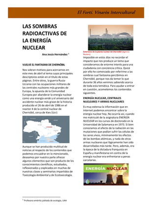 El Fortí. Vinaròs Intercultural
LAS SOMBRAS
RADIOACTIVAS DE
LA ENERGÍA
NUCLEAR
Ana Jesús Hernández 1
VUELVE EL FANTASMA DECHERNÓBIL
Nos sobran motivos para acercarnos en
este mes de abril al tema cuyos principales
descriptores están en el título de estas
páginas. Entre otros, la guerra Rusia-
Ucrania con las ocupaciones militares de
las centrales nucleares más grandes de
Europa, la apuesta de la Comunidad
Europea por abanderar la energía nuclear
como una energía verde y el aniversario del
accidente nuclear más grave de la historia
producido el 26 de abril de 1986 en el
reactor 4 de la central nuclear de
Chernóbil, cerca de Kiev (Ucr)
Aunque se han producido multitud de
noticias al respecto de los contenidos que
podemos encuadrar en lo mencionado,
deseamos por nuestra parte ofrecer
algunos elementos que son producto de los
conocimientos científicos, estudiados,
reflexionados y explicados en muchas de
nuestras clases y seminarios impartidos de
Toxicología Ambiental y de Ecotoxicología.
1
Profesora emérita jubilada de ecología, UAH
Exteriores de la planta nuclear de Chernóbil (Agencia
Reuters)
Imposible en estos días no recordar el
impacto que nos produce un tema que
consideramos de enorme interés para una
ciudadanía con conciencia crítica. Quizá
por ello he comenzado por referirme a las
sombras cual fantasma percibimos en
Chernóbil, porque nos da temor lo que
durante 36 años venimos sabiendo acerca
de toda esta temática. Para ayudar a entrar
en cuestión, acometemos los contenidos
siguientes.
ENERGÍA NUCLEAR, CENTRALES
NUCLEARES Y ARMAS NUCLEARES
Es muy extensa la información que en
Internet podemos encontrar sobre la
energía nuclear hoy. No ocurría así, cuando
me matriculé de la asignatura ENERGÍA
NUCLEAR en los cursos de doctorado en la
Universidad de Salamanca en 1973. Si bien
conocíamos el efecto de la radiación en las
mutaciones que podían sufrir las células de
los seres vivos, mínimamente los efectos
de las bombas atómicas, y nada de otras
armas nucleares que lógicamente han sido
desarrolladas más tarde. Pero, además, era
la época de la dictadura franquista en
España y manifestarse en contra de la
energía nuclear era enfrentarse a penas
carcelarias.
 