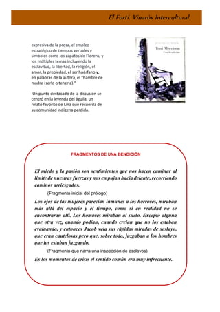 El Fortí. Vinaròs Intercultural
expresiva de la prosa, el empleo
estratégico de tiempos verbales y
símbolos como los zapatos de Florens, y
los múltiples temas incluyendo la
esclavitud, la libertad, la religión, el
amor, la propiedad, el ser huérfano y,
en palabras de la autora, el “hambre de
madre (serlo o tenerla).”
Un punto destacado de la discusión se
centró en la leyenda del águila, un
relato favorito de Lina que recuerda de
su comunidad indígena perdida.
FRAGMENTOS DE UNA BENDICIÓN
El miedo y la pasión son sentimientos que nos hacen caminar al
límite de nuestras fuerzas y nos empujan hacia delante, recorriendo
caminos arriesgados.
(Fragmento inicial del prólogo)
Los ojos de las mujeres parecían inmunes a los horrores, miraban
más allá del espacio y el tiempo, como si en realidad no se
encontraran allí. Los hombres miraban al suelo. Excepto alguna
que otra vez, cuando podían, cuando creían que no los estaban
evaluando, y entonces Jacob veía sus rápidas miradas de soslayo,
que eran cautelosas pero que, sobre todo, juzgaban a los hombres
que los estaban juzgando.
(Fragmento que narra una inspección de esclavos)
Es los momentos de crisis el sentido común era muy infrecuente.
 