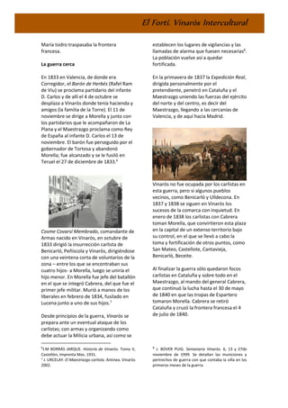 El Fortí. Vinaròs Intercultural
María Isidro traspasaba la frontera
francesa.
La guerra cerca
En 1833 en Valencia, de donde era
Corregidor, el Barón de Herbés (Rafel Ram
de Viu) se proclama partidario del infante
D. Carlos y de allí el 4 de octubre se
desplaza a Vinaròs donde tenía hacienda y
amigos (la familia de la Torre). El 11 de
noviembre se dirige a Morella y junto con
los partidarios que le acompañaron de La
Plana y el Maestrazgo proclama como Rey
de España al infante D. Carlos el 13 de
noviembre. El barón fue perseguido por el
gobernador de Tortosa y abandonó
Morella; fue alcanzado y se le fusiló en
Teruel el 27 de diciembre de 1833.6
Cosme Covarsí Membrado, comandante de
Armas nacido en Vinaròs, en octubre de
1833 dirigió la insurrección carlista de
Benicarló, Peñíscola y Vinaròs, dirigiéndose
con una veintena corta de voluntarios de la
zona – entre los que se encontraban sus
cuatro hijos- a Morella, luego se uniría el
hijo menor. En Morella fue jefe del batallón
en el que se integró Cabrera, del que fue el
primer jefe militar. Murió a manos de los
liberales en febrero de 1834, fusilado en
Lucena junto a uno de sus hijos.7
Desde principios de la guerra, Vinaròs se
prepara ante un eventual ataque de los
carlistas; con armas y organizando como
debe actuar la Milicia urbana, así como se
6
J.M BORRÁS JARQUE. Historia de Vinaròs. Tomo II,
Castellón, Imprenta Mas. 1931.
7 J. URCELAY. El Maestrazgo carlista. Antinea. Vinaròs
2002.
establecen los lugares de vigilancias y las
llamadas de alarma que fuesen necesarias8
.
La población vuelve así a quedar
fortificada.
En la primavera de 1837 la Expedición Real,
dirigida personalmente por el
pretendiente, penetró en Cataluña y el
Maestrazgo uniendo las fuerzas del ejército
del norte y del centro, es decir del
Maestrazgo, llegando a las cercanías de
Valencia, y de aquí hacia Madrid.
Vinaròs no fue ocupada por los carlistas en
esta guerra, pero si algunos pueblos
vecinos, como Benicarló y Ulldecona. En
1837 y 1838 se siguen en Vinaròs los
sucesos de la comarca con inquietud. En
enero de 1838 los carlistas con Cabrera
toman Morella, que convirtieron esta plaza
en la capital de un extenso territorio bajo
su control, en el que se llevó a cabo la
toma y fortificación de otros puntos, como
San Mateo, Castellote, Cantavieja,
Benicarló, Beceite.
Al finalizar la guerra sólo quedaron focos
carlistas en Cataluña y sobre todo en el
Maestrazgo, al mando del general Cabrera,
que continuó la lucha hasta el 30 de mayo
de 1840 en que las tropas de Espartero
tomaron Morella. Cabrera se retiró
Cataluña y cruzó la frontera francesa el 4
de julio de 1840.
8
J. BOVER PUIG. Semanario Vinaròs. 6, 13 y 27de
noviembre de 1999. Se detallan las municiones y
pertrechos de guerra con que contaba la villa en los
primeros meses de la guerra.
 