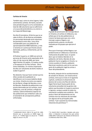 El Fortí. Vinaròs Intercultural
Carlistas de Vinaròs
También aquí, como en otros lugares, hubo
sentimientos carlistas. De hecho, durante
este período de guerra se ha constatado un
total de 186 voluntarios que se adhirieron
a la causa del pretendiente y se unieron a
las tropas del Maestrazgo.
De ellos 91 jornaleros, 50 de los que no se
sabe el oficio y 45 de diversas actividades.
Un porcentaje destacado tenía relaciones
de parentesco entre ellos. Unas cifras
considerables para una población de
aproximadamente 9000 habitantes, y más
si tenemos en cuenta que Vinaròs estuvo
dominada, política y militarmente, por los
liberales.
Al finalizar la guerra, en 1840 una serie de
personas de Vinaròs serán expulsados de la
villa, el 2 de marzo de 1840, por tener
algún familiar (31 padres, 11 madres viudas
y 14 esposas) en las filas carlistas. Otros
serán indultados. Un número importante
de ellos son solicitantes de dicho indulto al
acabar la guerra9
.
No obstante, hay que hacer constar que las
élites sociales de la población se
identificaron con la causa isabelina desde
sus inicios. Vinaròs era como una especie
de isla liberal, refugio de liberales y cuna
de liberales. Rodeada de poblaciones muy
pronto dominadas por los carlistas, como
Ulldecona, cuna de carlistas y refugio de
carlistas. Catorce kilómetros separan las
dos poblaciones que simbolizan cada una
el estandarte de concepciones políticas
enfrentadas.
9 V.MESEGUER FOLCH. CEM nº 32, pp.27-43. 1990.
Relación que se encuentra en AHMV legajo 23,
docum. 57. Y AHMV legajo 23, docum.52. Y AHMV
legajo 23, docum. 45 y 58
El grado de penetración del mensaje liberal
en Vinaròs y el carlista en Ulldecona, nos
señala que en las dos poblaciones se
crearon las bases para que uno u otro
mensaje cuajara y llegara a ser
predominante, gracias a la difusión
realizada por los grupos que ejercían el
poder.
Pero que el mensaje carlista llegara a ser
predominante en Ulldecona a nivel de las
instituciones de poder local, no quiere
decir que no hubiera liberales en la
población; de hecho, liberales de esta
población fueron acogidos en Vinaròs. Lo
mismo sucedía en Vinaròs, población
liberal por excelencia, pero en la cual una
parte de la población cogió las armas a
favor del pretendiente.
De hecho, después de los acontecimientos
de octubre en Alcanar, con victoria de los
carlistas, tema que se trata en el siguiente
capítulo, conllevará el alistamiento de
jóvenes de la zona a las filas de Cabrera.
Según Nuria Sauch buena parte de los
voluntarios procedían de las gentes más
pobres que buscaban en la guerra aventura
e ingresos, aunque cuando no todos los
voluntarios cumplían esta condición. Otro
punto a favor del alistamiento con los
carlistas eran las relaciones de vecindad
con algunos de los principales jefes
carlistas. Y por supuesto las mencionadas
relaciones de parentesco 10
.
10 N. SAUCH CRUZ. Guerrillers i bàndols civils entre
l’Ebre i el Maestrat: la formació d’un país carlista
(1808-1844). Publicacions de l’Abadía de Montserrat
a la Biblioteca Abat Oliva. 2004.
 
