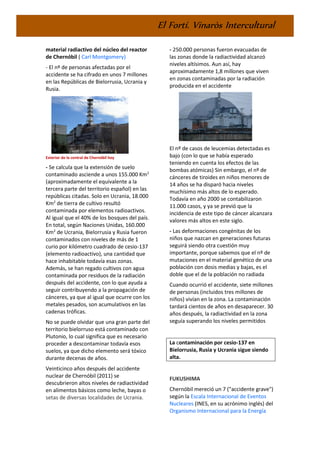 El Fortí. Vinaròs Intercultural
material radiactivo del núcleo del reactor
de Chernóbil ( Carl Montgomery)
- El nº de personas afectadas por el
accidente se ha cifrado en unos 7 millones
en las Repúblicas de Bielorrusia, Ucrania y
Rusia.
Exterior de la central de Chernóbil hoy
- Se calcula que la extensión de suelo
contaminado asciende a unos 155.000 Km2
(aproximadamente el equivalente a la
tercera parte del territorio español) en las
repúblicas citadas. Solo en Ucrania, 18.000
Km2
de tierra de cultivo resultó
contaminada por elementos radioactivos.
Al igual que el 40% de los bosques del país.
En total, según Naciones Unidas, 160.000
Km2
de Ucrania, Bielorrusia y Rusia fueron
contaminados con niveles de más de 1
curio por kilómetro cuadrado de cesio-137
(elemento radioactivo), una cantidad que
hace inhabitable todavía esas zonas.
Además, se han regado cultivos con agua
contaminada por residuos de la radiación
después del accidente, con lo que ayuda a
seguir contribuyendo a la propagación de
cánceres, ya que al igual que ocurre con los
metales pesados, son acumulativos en las
cadenas tróficas.
No se puede olvidar que una gran parte del
territorio bielorruso está contaminado con
Plutonio, lo cual significa que es necesario
proceder a descontaminar todavía esos
suelos, ya que dicho elemento será tóxico
durante decenas de años.
Veinticinco años después del accidente
nuclear de Chernóbil (2011) se
descubrieron altos niveles de radiactividad
en alimentos básicos como leche, bayas o
setas de diversas localidades de Ucrania.
- 250.000 personas fueron evacuadas de
las zonas donde la radiactividad alcanzó
niveles altísimos. Aun así, hay
aproximadamente 1,8 millones que viven
en zonas contaminadas por la radiación
producida en el accidente
El nº de casos de leucemias detectadas es
bajo (con lo que se había esperado
teniendo en cuenta los efectos de las
bombas atómicas) Sin embargo, el nº de
cánceres de tiroides en niños menores de
14 años se ha disparó hacia niveles
muchísimo más altos de lo esperado.
Todavía en año 2000 se contabilizaron
11.000 casos, y ya se previó que la
incidencia de este tipo de cáncer alcanzara
valores más altos en este siglo.
- Las deformaciones congénitas de los
niños que nazcan en generaciones futuras
seguirá siendo otra cuestión muy
importante, porque sabemos que el nº de
mutaciones en el material genético de una
población con dosis medias y bajas, es el
doble que el de la población no radiada
Cuando ocurrió el accidente, siete millones
de personas (incluidos tres millones de
niños) vivían en la zona. La contaminación
tardará cientos de años en desaparecer. 30
años después, la radiactividad en la zona
seguía superando los niveles permitidos
La contaminación por cesio-137 en
Bielorrusia, Rusia y Ucrania sigue siendo
alta.
FUKUSHIMA
Chernóbil mereció un 7 ("accidente grave")
según la Escala Internacional de Eventos
Nucleares (INES, en su acrónimo inglés) del
Organismo Internacional para la Energía
 