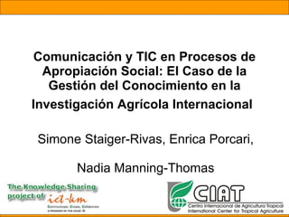 Comunicación y TIC en Procesos de Apropiación Social: El Caso de la Gestión del Conocimiento en la Investigación Agrícola Internacional   Simone Staiger-Rivas, Enrica Porcari,  Nadia Manning-Thomas 