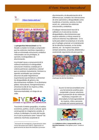 El Fortí. Vinaròs Intercultural
https://www.aieti.eu2
La perspectiva interseccional nos ha
llevado a ampliar la mirada y comprender
que las violencias machistas responden a
todo un entramado estructural y simbólico
relacionados con los privilegios, la
opresión, la desigualdad y la
discriminación.
La principal causa y consecuencia de la
violencia machista es la desigualdad
estructural e histórica; avalada por el
sistema patriarcal, capitalista y colonial
que se sostienen mutuamente. Contiene su
aparato socializador que construye
discursos de poder hegemónicos
(supremacías) que fortalecen y alimentan
las desigualdades de género y las
discriminaciones múltiples. Es un fenómeno
global, transcultural, transgeneracional y
atraviesa la vida de las mujeres y niñas,
personas disidentes a la
heteronormatividad, a lo largo de sus
vidas.
Trasciende el ámbito geográfico, el estatus
económico, político, social y cultural, opera
construyendo los imaginarios sociales, la
cultura, la ideología y la visión del mundo,
en el cual se promueve como “natural” las
violencias machistas aceptando la
2
Asociación de Investigación y Especialización sobre
Temas Iberoamericanos (AIETI). Organización no
gubernamental de desarrollo dedicada a promover
discriminación y la desvalorización de la
diferencia que, sumada a las intersecciones
de otras opresiones y desigualdades como
la pobreza, el racismo, sexismo, la clase
social, etc.: potencian las violencias
estructurales y simbólicas.
El enfoque interseccional nace de la
reflexión en el seno de las mismas
desigualdades y discriminaciones que
mujeres valientes y críticas vivieron (y
viven) en entornos muy diferentes - en la
lucha para abolir la esclavitud, en la lucha
por el sufragio universal, en la declaración
de los derechos humanos, en las luchas
obreras, etc- las mujeres estuvieron
siempre presentes, actuando, debatiendo y
sosteniendo argumentos de peso que les
permitieran poner sus intereses al mismo
nivel que los de los hombres.
Asumir la interseccionalidad como
una herramienta analítica para
comprender y buscar soluciones
para la prevención de las violencias
machistas y responder a la
diversidad y la heterogeneidad de
las mujeres, niñas y personas
excluidas del sistema patriarcal.
una ciudadanía activa y comprometida con los
derechos humanos a nivel global y local. Creada en
1981
 