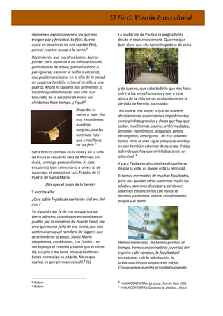 El Fortí. Vinaròs Intercultural
dejaremos expansionarse a los que nos
traigan paz y felicidad. Es fácil. Bueno,
quizá en ocasiones no nos sea tan fácil,
pero el cerebro ayuda a la tarea.6
Recordemos que nuestros brazos fueron
fuertes para levantar a un niño de la cuna,
para llevarlo de paseo, para enseñarlo a
persignarse, a enviar el balón a encestar,
que podíamos colocar en lo alto de la pared
un cuadro y también echar el pestillo a una
puerta. Ahora ni siquiera nos atrevemos a
hacerlo ayudándonos en una silla o un
taburete; de la escalera de mano nos
olvidamos hace tiempo. ¿Y qué?
Recordar es
volver a vivir. Por
eso, recordemos
nuestras
alegrías, que las
tenemos. Hay
que empeñarse
en ser feliz.7
Sería bonito rastrear en la obra y en la vida
de Paula el recuerdo feliz de Moriles; sin
duda, un rasgo personalísimo. Al azar,
encuentro este comentario a un verso de
su amigo, el poeta José Luis Tejada, de El
Puerto de Santa María:
¿No oyes el pulso de la tierra?
Y escribe ella:
¿Qué sabía Tejada de ese latido si él era del
mar?
Yo sí puedo dar fe de eso porque soy de
tierra adentro; cuando voy entrando en mi
pueblo por la carretera de Puente Genil, me
creo que nunca falté de esa tierra, que aún
continuo en aquel ramillete de lagares que
se vislumbran al pasar, Santa María
Magdalena, Los Motivos, Los Frailes… se
me esponja el corazón y siento que la tierra
ríe, suspira y me besa, porque siento sus
besos como oigo su pálpito. No es que
vuelvo, es que permanezco ahí.8
(6)
6 ibidem
7 Ibidem
La invitación de Paula a la alegría brota
desde el realismo siempre. Quiere dejar
bien claro que ella también padece de alma
y de cuerpo, que sabe todo lo que nos hace
sufrir a los seres humanos y que a esta
altura de la vida siente profundamente la
pérdida de Fermín, su marido.
No somos ríos secos; sí que en nuestro
deslizamiento encontramos impedimentos
como piedras grandes y duras que hay que
saltar, muchísimas piedras: enfermedades,
penurias económicas, disgustos, penas,
desengaños, amarguras…de eso sabemos
todos. Pero la vida sigue y hay que vivirla y
en eso también estamos de acuerdo. Y digo
además que hay que vivirla buscando un
alto nivel. 9
Y para Paula ese alto nivel es el que llena
de paz la vida, es donde está la felicidad.
Estamos mermados de muchas facultades,
pero nos quedan otras: sabemos medir los
afectos, sabemos disculpar y perdonar,
sabemos encontrarnos con nosotros
mismos y sabemos valorar el sufrimiento
propio y el ajeno.
Hemos madurado. No hemos perdido el
tiempo. Hemos encontrado la juventud del
espíritu y del corazón, la facultad del
entusiasmo y de la admiración, la
preocupación por un porvenir mejor.
Conservamos nuestra actividad sabiendo
8
PAULA CONTRERAS: La tierra. Puerto Real.1996
9 PAULA CONTRERAS: Conjunto de charlas ...ob.cit.
 