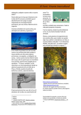 El Fortí. Vinaròs Intercultural
adaptarla y adaptar nuestra vida a nuestra
edad.10
Paula sabe que no hay que intoxicarse con
la idea del fin cercano y también que el
desaliento de vivir juega un papel
importante en el envejecimiento
prematuro, por eso invita a liberarse de la
angustia:
Creemos alrededor de nuestra alma una
atmósfera de valentía y esperanza.11
A mi madre le gustaba la luz de la tarde.
Junto a una ventana del salón estaba la
mesa camilla y en ella varias labores
primorosas, sus papeles, su bolígrafo, las
cartas… Como cuenta Carmen Martín Gaite
de la suya, ella no quería que se encendiera
la luz pronto, quería verse acogida por el
atardecer. 12
A veces, también, se iba
silenciosa a un cierro grande por donde se
adivina la puesta de sol y la Calle de la
Plaza, al fondo, queda envuelta de
bellísimos colores, cada día distintos.
El pensamiento de San Juan de la Cruz Al
atardecer de la vida, nos examinarán del
10
Ibidem
11
ibidem
12
CARMEN MARTÍN GAITE: Desde la ventana.
Madrid. Espasa Calpe. 1987
13 SAN JUAN DE LA CRUZ: Cautelas Avisos Cartas
Dictámenes. Pensamiento Nº 56. Madrid, Ed. De
amor13
le
encantaba y
lo tenía muy
presente. En
la dedicatoria
de un libro
me lo
escribió y añadió este comentario: Toda la
vida para preparar el examen.
Y así se expresa, desde la profundidad de
su fe, en una charla titulada Tarde de
amistad:
Pienso, y esto gracias a la experiencia de
mis muchos años, que a todos nos queda
algo muy sublime: entendernos con Dios; a
nuestra edad es más fácil. Y si lo llamamos
PADRE, más fácil aún…Les deseo a todos
esa amistad que siempre es segura.14
https://www.puertoreal.es
Legado Literario de Paula Contreras completo
https://paulacontreras.com
Selección del Legado de Paula Contreras
En ambos espacios pueden leerse y descargarse
todos los textos.
Espiritualidad (Un pequeño y precioso libro que
estaba en la casa familiar, sin fecha de edición).
14
PAULA CONTRERAS: Conjunto de charlas y ... ob.
cit.
 