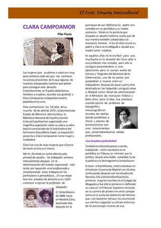 El Fortí. Vinaròs Intercultural
CLARA CAMPOAMOR
Pilar Pazos
Las mujeres que acudimos a votarcon muy
poco esfuerzo cada vez que nos convocan
nosomosconscientes de lo que algunas de
nuestras antepasadas tuvieron que pelear
para conseguir este derecho.
Concretamente, en España deberíamos,
hombres y mujeres, recordar con gratitud a
Clara Campoamor aldepositarnuestra
papeleta en la urna.
Para conmemorar los 50 años desu
muerte -30 de abrilde 1972-,laSecretaríade
Estado de Memoria Democrática, la
Biblioteca Nacional de EspañayAcción
CulturalEspañola han organizado una
magnífica exposición sobre su viday su obra
bajoel comisariado de la historiadora del
feminismo Rosa María Capel. La exposición
presenta a Clara Campoamor como mujer y
ciudadana.
Clara fue una de esas mujeres que a fuerza
de tesónse hizoa sí misma:
Me he formado en lucha abierta,sola,
privada de ayudas… He trabajado primero
manualmente,después en la
Administración del Estado, ingresando más
tarde por oposición enel profesorado y
simultaneando estos trabajoscon los
particulares o periodísticos…En esa etapa
hice mis estudios de derecho y en 1925
comencé a ejercer la profesión de
abogado.
E l14defebrero
de1888 nacía
en Madrid Clara,
bautizada días
después en la
parroquia de san Ildefonso.Su padre era
contable en un periódico y su madre
costurera . Vivían en la portería que
ocupaba su abuela materna,viuda,que de
esa manera también colaboraba a la
economía familiar. A los10 años murió su
padre y Clara sevioobligada a ayudarasu
madre como modista.
En aquellos años no le era fácil para una
muchacha en la situación de Clara saltar a
una profesión más rentable, pero ella lo
consiguió presentándose a unas
oposiciones para el cuerpo auxiliar de
Correos y Telégrafos delMinisteriodela
Gobernación, uno de los pocos que
aceptaban a mujeres entre sus
trabajadores.Despuésde pasarcuatro años
destinada en San Sebastián consiguió volver
a Madrid como oficial de administración
en el Ministerio de Instrucción PÚblica y
Bellas Artes; tenía 21 años. Fue entonces
cuando ejerció de profesora de
taquigrafía y
mecanografía en
escuelas de adultas,
dando posibilidad a
chicas y jóvenes de
promocionarse con
unos conocimientos
que presentabanbuenas salidas
profesionales.
Unasimpáticaparticularidad
Tambiénenestostiemposes cuando,
trabajando como secretaria en el
periódico La Tribuna,se interesó por la
política. Quizás esta doble actividad, la de
la política y la delmagisterio,laimpulsaron
A hacer el bachillerato, matriculándose en
elInstituto CisnerosdeMadrid con33años
continuando después con losestudiosde
Derecho.Ella yVictoriaKentfueronlas
primeras mujeres inscritas en el Colegio de
Abogados y fue ella la primera en defender
un caso en el Tribunal Supremo iniciando
así su carrera de pionera en otros campos
como en la Junta de Gobierno del Ateneo
que, con bastante retraso, ha reconocido
sus méritos colgando su retrato entre los
de los personajes ilustres de esa
 