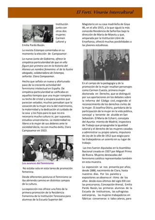 El Fortí. Vinaròs Intercultural
Institución
junto con
otras dos
mujeres:
Carmen
Laforet y
Emilia Pardo Bazán.
La revista Estampa comentaba en su
momento la elección de Campoamor:
La nueva Junta de Gobierno, ofrece la
simpática particularidad de que en ella
figure por primera vez en la historia del
Ateneo un nombre femenino: el de la ilustre
abogado, colaboradora de Estampa,
señorita Clara Campoamor.
Hecho que señala un nuevo y afortunado
paso de la creciente actividad del
feminismo intelectual en España. De
simpática particularidad se calificaba en
aquellos tiempos que una mujer rompiera
su techo de cristal y ocupara puestos que
parecían vetados; muchos pensaban que la
vocación de la mujer era la del matrimonio,
la maternidad y la dedicación al cuidado de
la casa y los hijos para lo que no era
necesaria mucha cultura ni, por supuesto,
estudios universitarios. La maternidad no
libera a la mujer de sus deberes ante la
sociedad decía, no con mucho éxito, Clara
Campoamor en 1923.
Los avances del feminismo
No estaba sola en esta tarea de promoción
femenina.
Desde diferentes posturas el feminismo se
iba abriendo camino en distintos campos
de la cultura.
La exposición nos ofrece una foto de la
primera promoción de la Residencia
Femenina de la Institución Teresiana para
alumnas de la Escuela Superior del
Magisterio en su casa madrileña de Goya
46, en el año 1915, a la que siguió la más
conocida Residencia de Señoritas bajo la
dirección de María de Maeztu y que,
amparada por la Institución Libre de
Enseñanza, ofreció muchas posibilidades a
las jóvenes estudiosas.
En el campo de la pedagogía y de la
promoción de la mujer resaltan personajes
como Carmen Cuesta, primera mujer
doctorada en Derecho, que se distinguió
por sus aportaciones en los debates sobre
la reforma del Código civil, exigiendo el
reconocimiento de los derechos civiles de
la mujer. O Josefina Olóriz, partidaria de la
participación de la mujer en la vida pública,
concejal y teniente de alcalde en San
Sebastián. O María de Echarri, concejala
del Ayunta- miento de Madrid, inspectora
de Trabajo que propugnaba la igualdad
salarial y el derecho de las mujeres casadas
a administrar su propio salario, impulsora
de Ley de la silla de 1912 que exigía para
las trabajadoras un asiento en su lugar de
trabajo.
Las tres fueron diputadas en la Asamblea
Nacional creada en 1927 por Miguel Primo
de Rivera. Mujeres destacadas del
feminismo católico representadas también
en esta muestra.
La exposición se nos presenta por años;
desde 1888, nacimiento de Clara, hasta
nuestros días. Por los paneles y
expositores se observa el ritmo de los
años desde esos últimos del siglo XIX con
las precursoras, Concepción Arenal, Emilia
Pardo Bazán, las primeras alumnas de la
Escuela de Institutrices, las sufragistas
extranjeras, las mujeres trabajadoras en
fábricas conserveras o taba caleras, para
 