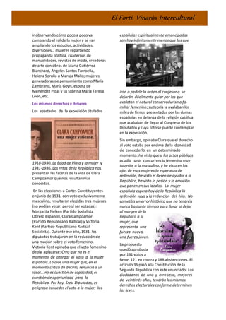 El Fortí. Vinaròs Intercultural
ir observando cómo poco a poco va
cambiando el rol de la mujer y se van
ampliando los estudios, actividades,
diversiones… mujeres repartiendo
propaganda política, cuadernos de
manualidades, revistas de moda, creadoras
de arte con obras de María Gutiérrez
Blanchard, Ángeles Santos Torroella,
Helena Sorolla o Maruja Mallo; mujeres
generadoras de pensamiento como María
Zambrano, María Goyri, esposa de
Menéndez Pidal y su sobrina María Teresa
León, etc.
Los mismos derechos y deberes
Los apartados de la exposición titulados
1918-1930. La Edad de Plata y la mujer y
1931-1936. Los retos de la República nos
presentan las facetas de la vida de Clara
Campoamor que nos resultan más
conocidas.
En las elecciones a Cortes Constituyentes
en junio de 1931, con voto exclusivamente
masculino, resultaron elegidas tres mujeres
(no podían votar, pero sí ser votadas):
Margarita Nelken (Partido Socialista
Obrero Español), Clara Campoamor
(Partido Republicano Radical) y Victoria
Kent (Partido Republicano Radical
Socialista). Durante ese año, 1931, los
diputados trabajaron en la redacción de
una moción sobre el voto femenino.
Victoria Kent opinaba que el voto femenino
debía aplazarse: Creo que no es el
momento de otorgar el voto a la mujer
española. Lo dice una mujer que, en el
momento crítico de decirlo, renuncia a un
ideal... no es cuestión de capacidad; es
cuestión de oportunidad para la
República. Por hoy, Sres. Diputados, es
peligroso conceder el voto a la mujer; las
españolas espiritualmente emancipadas
son hoy infinitamente menos que las que
irán a pedirle la orden al confesor o se
dejarán dócilmente guiar por los que
explotan el natural conservadurismo fa-
miliar femenino; su teoría la avalaban los
miles de firmas presentadas por las damas
españolas en defensa de la religión católica
que acababan de llegar al Congreso de los
Diputados y cuya foto se puede contemplar
en la exposición.
Sin embargo, opinaba Clara que el derecho
al voto estaba por encima de la idoneidad
de concederlo en un determinado
momento: He visto que a los actos públicos
acudía una concurrencia femenina muy
superior a la masculina, y he visto en los
ojos de esas mujeres la esperanza de
redención, he visto el deseo de ayudar a la
República, he visto la pasión y la emoción
que ponen en sus ideales. La mujer
española espera hoy de la República la
redención suya y la redención del hijo. No
cometáis un error histórico que no tendréis
nunca bastante tiempo para llorar al dejar
al margen de la
República a la
mujer, que
representa una
fuerza nueva,
una fuerza joven.
La propuesta
quedó aprobada
por 161 votos a
favor, 121 en contra y 188 abstenciones. El
artículo 36 pasó a la Constitución de la
Segunda República con este enunciado: Los
ciudadanos de uno y otro sexo, mayores
de veintitrés años, tendrán los mismos
derechos electorales conforme determinen
las leyes.
 