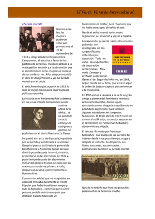 El Fortí. Vinaròs Intercultural
¿Pecado mortal?
Gracias a esa
ley, las
mujeres
pudieron
votar por
primera vez el
19 de
noviembre de
1933 y, desgraciadamente para Clara
Campoamor, el voto fue a favor de los
partidos de derechas, más bien debido a la
mala gestión anterior y a la abstención que
al sometimiento de las mujeres al consejo
de sus confeso- res. Años después escribió
el libro El voto femenino y yo. Mi pecado
mortal y en él decía:
El voto femenino fue, a partir de 1933, la
lejía de mejor marca para lavar torpezas
políticas varoniles.
La victoria en el Parlamento fue la derrota
en las urnas. Clarita Campoamor puede
sentirse
ufana de la
ideíca… se
ha quedado
sin acta
como justo
castigo a su
gestión, se
podía leer en el diario libertario La Tierra.
Se quedó sin acta de diputada, repudiada
por su partido y condenada a la soledad.
Ocupó el puesto de Directora general de
Beneficencia y Asistencia Social, del que
dimitió poco después. Intentó, sin éxito,
presentarse en las elecciones de 1936 y,
poco tiempo después del alzamiento
militar del general Franco, se exilio con su
madre y una sobrina primero a Italia,
después a Lausana y posteriormente a
Buenos Aires.
Con una sinceridad que no le ayudaba en
absoluto criticaba duramente al Frente
Popular que había hundido en sangre y
lodo la República… Lamento que la única
postura posible ante la anarquía que
destruía España haya sido un
levantamiento militar; pero reconozco que
no había otra capaz de salvar el país.
Desde el exilio intentó varias veces
regularizar su situación y volver a España.
La exposición presenta varios documentos
pidiendo ser
reintegrada en los
cargos oficiales
obtenidos por
oposición. Todo en
vano. Los expedientes
de depuración
sentenciaban: Muy
mala. Denegar y
archivar. La Dirección
General de Seguridad informa, en 1963,
según consta en su ficha, que está en vigor
la orden de busca y captura por pertenecer
a la masonería.
En 1955 volvió a Lausana a casa de su gran
amiga y pionera del feminismo helvético
Antoinette Quinche, donde siguió
ejerciendo como abogada y escribiendo en
periódicos argentinos; tuvo también
algunas actuaciones en congresos
femeninos. El 30 de abril de 1972 murió de
cáncer a los 84 años; sus restos reposan en
el cementerio de Polloe (San Sebastián)
donde vivía su ahijada.
El retrato –firmado por Francisco
Montañés– que cuelga de las paredes del
Ateneo desde hace poco tiempo, acoge y
despide al visitante. Su despacho, sus
libros, sus cartas, sus amistades…
permanecen; también su pecado mortal.
Quizás no todo lo que hizo sea plausible,
pero muchos la debemos mucho.
 