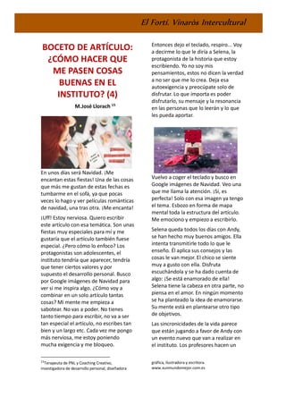 El Fortí. Vinaròs Intercultural
BOCETO DE ARTÍCULO:
¿CÓMO HACER QUE
ME PASEN COSAS
BUENAS EN EL
INSTITUTO? (4)
M.José Llorach 15
En unos días será Navidad. ¡Me
encantan estas fiestas! Una de las cosas
que más me gustan de estas fechas es
tumbarme en el sofá, ya que pocas
veces lo hago y ver películas románticas
de navidad, una tras otra. ¡Me encanta!
¡Uff! Estoy nerviosa. Quiero escribir
este artículo con esa temática. Son unas
fiestas muy especiales para mí y me
gustaría que el artículo también fuese
especial. ¿Pero cómo lo enfoco? Los
protagonistas son adolescentes, el
instituto tendría que aparecer, tendría
que tener ciertos valores y por
supuesto el desarrollo personal. Busco
por Google imágenes de Navidad para
ver si me inspira algo. ¿Cómo voy a
combinar en un solo artículo tantas
cosas? Mi mente me empieza a
sabotear. No vas a poder. No tienes
tanto tiempo para escribir, no va a ser
tan especial el artículo, no escribes tan
bien y un largo etc. Cada vez me pongo
más nerviosa, me estoy poniendo
mucha exigencia y me bloqueo.
15
Terapeuta de PNL y Coaching Creativo,
investigadora de desarrollo personal, diseñadora
Entonces dejo el teclado, respiro... Voy
a decirme lo que le diría a Selena, la
protagonista de la historia que estoy
escribiendo. Yo no soy mis
pensamientos, estos no dicen la verdad
a no ser que me lo crea. Deja esa
autoexigencia y preocúpate solo de
disfrutar. Lo que importa es poder
disfrutarlo, su mensaje y la resonancia
en las personas que lo leerán y lo que
les pueda aportar.
Vuelvo a coger el teclado y busco en
Google imágenes de Navidad. Veo una
que me llama la atención. ¡Sí, es
perfecta! Solo con esa imagen ya tengo
el tema. Esbozo en forma de mapa
mental toda la estructura del artículo.
Me emociono y empiezo a escribirlo.
Selena queda todos los días con Andy,
se han hecho muy buenos amigos. Ella
intenta transmitirle todo lo que le
enseño. Él aplica sus consejos y las
cosas le van mejor. El chico se siente
muy a gusto con ella. Disfruta
escuchándola y se ha dado cuenta de
algo: ¡Se está enamorado de ella!
Selena tiene la cabeza en otra parte, no
piensa en el amor. En ningún momento
se ha planteado la idea de enamorarse.
Su mente está en plantearse otro tipo
de objetivos.
Las sincronicidades de la vida parece
que están jugando a favor de Andy con
un evento nuevo que van a realizar en
el instituto. Los profesores hacen un
gráfica, ilustradora y escritora.
www.xunmundomejor.com.es
 