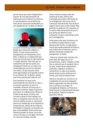 El Fortí. Vinaròs Intercultural
par de meses que están trabajando en
el guion de una representación de
teatro para que la realicen los alumnos.
La representación será el último día
antes de las vacaciones de Navidad y es
una adaptación de “La Bella y la Bestia”.
La suerte ha hecho que Selena y Andy
tengan que interpretar a Bella y a
Bestia. En esta nueva versión los
protagonistas son estudiantes como
ellos. La Bestia es un adolescente que
tiene una mancha que le cubre parte de
su mejilla derecha. Esto hace que su
autoestima esté por los suelos. Sus
complejos le hacen ser un chico muy
introvertido que casi no se relaciona
con nadie, a lo que hay que sumar
cierta agresividad. Se ha ganado la fama
en su instituto de “La Bestia”, apodo
que le han puesto para referirse a él.
Para complicar las cosas se ha
enamorado de una chica de su clase, a
la cual por supuesto, ve como un
imposible. El pensar así hace que su
mal genio aumente. Según el guion les
toca hacer un trabajo juntos. Bestia es
lo último que desea, se pone muy
nervioso cuando le toca trabajar con
ella y su mal genio crece aún más. A la
chica le molesta mucho su mal humor,
pero en la medida que lo va tratando va
intuyendo que, detrás de esa máscara
de frialdad y mal genio, se esconde una
gran vulnerabilidad. Se da cuenta que
intenta esconder su rostro, no la mira
nunca a los ojos y, si en algún momento
se cruzan las miradas, tiembla.
Hacen muchos ensayos antes del
estreno de la obra. Selena está
encantada con la obra y del hecho de
ser protagonista. Aún no se cree la
suerte que está teniendo. Para Andy el
papel le viene como anillo al dedo. Más
perfecto no podía ser. Por supuesto no
le cuesta nada interpretarlo ya que lo
que siente por Selena es muy
semejante a lo que su personaje siente
por la protagonista.
Faltan pocos días para el estreno y en
los últimos ensayos Selena se está
equivocando mucho. Le coge pánico.
Piensa que puede quedarse en blanco y
que la obra será un desastre, que no
debería interpretar el papel de
protagonista. Le hablo:
- Selena es normal estar nerviosa. No
pasa nada. No hagas caso a tus
pensamientos, respira, relájate y confía.
Haz un ejercicio que te ayudará. Cierra
los ojos, realiza varias respiraciones
profundas, relájate y visualiza un
momento en tu vida, en el pasado,
donde tenías mucha confianza en ti
misma y las cosas te salieron bien.
Selena se visualiza con 12 años en un
cumpleaños de una prima pequeña.
Selena organizaba una obra de teatro
para su prima y sus amigas. Se
encargaba de dirigirlas y al final de la
fiesta hicieron la interpretación delante
de los padres. Todo el mundo les
aplaudió y felicitó.
 