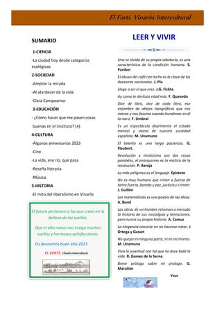El Fortí. Vinaròs Intercultural
SUMARIO
1-CIENCIA
-La ciudad hoy desde categorías
ecológicas
2-SOCIEDAD
-Ampliar la mirada
-Al atardecer de la vida
-Clara Campoamor
3-EDUCACIÓN
- ¿Cómo hacer que me pasen cosas
buenas en el instituto? (4)
4-CULTURA
-Algunos aniversarios 2023
-Cine
-La vida, ese río, que pasa
-Reseña literaria
-Música
5-HISTORIA
-El mito del liberalismo en Vinaròs
El futuro pertenece a los que creen en la
belleza de los sueños.
Que el año nuevo nos traiga muchos
sueños y hermosas satisfacciones.
Os deseamos buen año 2023
EL FORTÍ, Vinaròs intercultural
LEER Y VIVIR
Uno se olvida de su propia sabiduría, es una
característica de la condición humana. S.
Paniker
El abuso del café con leche es la clave de los
desastres nacionales. J. Pla
Llega a ser el que eres. J.G. Fichte
Ay como te deslizas edad mía. F. Quevedo
Olor de libro, olor de cada libro, ese
enjambre de abejas tipográficas que nos
marea y nos fascina cuando hundimos en él
la nariz. F. Umbral
Es un espectáculo deprimente el estado
mental y moral de nuestra sociedad
española. M. Unamuno
El talento es una larga paciencia. G.
Flaubert.
Revolución y misticismo son dos cosas
paralelas, el anarquismo es la mística de la
revolución. P. Baroja
Lo más peligroso es el lenguaje. Epicteto
No es muy humano que rimen a fuerza de
tanta fuerza, bomba y paz, justicia y crimen.
J. Guillén
Las matemáticas es una poesía de las ideas.
A. Borel
Las obras de un hombre retoman a menudo
la historia de sus nostalgias y tentaciones,
pero nunca su propia historia. A. Camus
La elegancia consiste en no hacerse notar. J
Ortega y Gasset
No quepo en ninguna parte, ni en mí mismo.
M. Unamuno
Viva la juventud con tal que no dure toda la
vida. R. Gomez de la Serna
Breve prólogo sobre mi prologo. G.
Marañón
Yzur
 