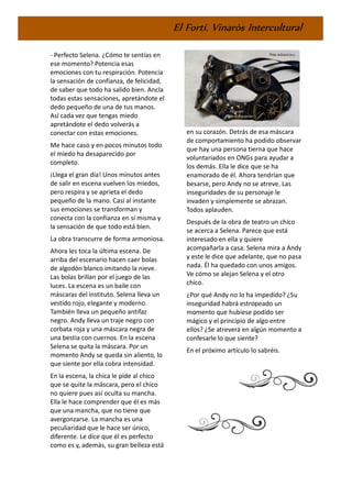 El Fortí. Vinaròs Intercultural
- Perfecto Selena. ¿Cómo te sentías en
ese momento? Potencia esas
emociones con tu respiración. Potencia
la sensación de confianza, de felicidad,
de saber que todo ha salido bien. Ancla
todas estas sensaciones, apretándote el
dedo pequeño de una de tus manos.
Así cada vez que tengas miedo
apretándote el dedo volverás a
conectar con estas emociones.
Me hace caso y en pocos minutos todo
el miedo ha desaparecido por
completo.
¡Llega el gran día! Unos minutos antes
de salir en escena vuelven los miedos,
pero respira y se aprieta el dedo
pequeño de la mano. Casi al instante
sus emociones se transforman y
conecta con la confianza en sí misma y
la sensación de que todo está bien.
La obra transcurre de forma armoniosa.
Ahora les toca la última escena. De
arriba del escenario hacen caer bolas
de algodón blanco imitando la nieve.
Las bolas brillan por el juego de las
luces. La escena es un baile con
máscaras del instituto. Selena lleva un
vestido rojo, elegante y moderno.
También lleva un pequeño antifaz
negro. Andy lleva un traje negro con
corbata roja y una máscara negra de
una bestia con cuernos. En la escena
Selena se quita la máscara. Por un
momento Andy se queda sin aliento, lo
que siente por ella cobra intensidad.
En la escena, la chica le pide al chico
que se quite la máscara, pero el chico
no quiere pues así oculta su mancha.
Ella le hace comprender que él es más
que una mancha, que no tiene que
avergonzarse. La mancha es una
peculiaridad que le hace ser único,
diferente. Le dice que él es perfecto
como es y, además, su gran belleza está
en su corazón. Detrás de esa máscara
de comportamiento ha podido observar
que hay una persona tierna que hace
voluntariados en ONGs para ayudar a
los demás. Ella le dice que se ha
enamorado de él. Ahora tendrían que
besarse, pero Andy no se atreve. Las
inseguridades de su personaje le
invaden y simplemente se abrazan.
Todos aplauden.
Después de la obra de teatro un chico
se acerca a Selena. Parece que está
interesado en ella y quiere
acompañarla a casa. Selena mira a Andy
y este le dice que adelante, que no pasa
nada. Él ha quedado con unos amigos.
Ve cómo se alejan Selena y el otro
chico.
¿Por qué Andy no lo ha impedido? ¿Su
inseguridad habrá estropeado un
momento que hubiese podido ser
mágico y el principio de algo entre
ellos? ¿Se atreverá en algún momento a
confesarle lo que siente?
En el próximo artículo lo sabréis.
 