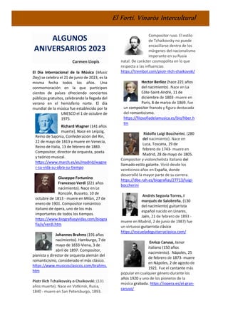 El Fortí. Vinaròs Intercultural
ALGUNOS
ANIVERSARIOS 2023
Carmen Llopis
El Día Internacional de la Música (Music
Day) se celebra el 21 de junio de 2023, es la
misma fecha todos los años. Una
conmemoración en la que participan
cientos de países ofreciendo conciertos
públicos gratuitos, celebrando la llegada del
verano en el hemisferio norte. El día
mundial de la música fue establecido por la
UNESCO el 1 de octubre de
1975.
Richard Wagner (141 años
muerte). Nace en Leipzig,
Reino de Sajonia, Confederación del Rin,
22 de mayo de 1813 y muere en Venecia,
Reino de Italia, 13 de febrero de 1883.
Compositor, director de orquesta, poeta
y teórico musical.
https://www.march.es/es/madrid/wagne
r-su-vida-su-obra-su-tiempo
Giuseppe Fortunino
Francesco Verdi (221 años
nacimiento). Nace en Le
Roncole, Busseto, 10 de
octubre de 1813 - muere en Milán, 27 de
enero de 1901. Compositor romántico
italiano de ópera, uno de los más
importantes de todos los tiempos.
https://www.biografiasyvidas.com/biogra
fia/v/verdi.htm
Johannes Brahms (191 años
nacimiento). Hamburgo, 7 de
mayo de 1833-Viena, 3 de
abril de 1897. Compositor,
pianista y director de orquesta alemán del
romanticismo, considerado el más clásico.
https://www.musicosclasicos.com/brahms.
htm
Piotr Ilich Tchaikovsky o Chaikovski; (131
años muerte). Nace en Votkinsk, Rusia,
1840 - muere en San Petersburgo, 1893.
Compositor ruso. El estilo
de Tchaikovsky no puede
encasillarse dentro de los
márgenes del nacionalismo
imperante en su Rusia
natal. De carácter cosmopolita en lo que
respecta a las influencias
https://trembol.com/piotr-ilich-chaikovski/
Hector Berlioz (hace 221 años
del nacimiento). Nace en La
Côte-Saint-André, 11 de
diciembre de 1803- muere en
París, 8 de marzo de 1869. fue
un compositor francés y figura destacada
del romanticismo.
https://filosofiadelamusica.es/bio/hber.h
tm
Ridolfo Luigi Boccherini, (280
del nacimiento). Nace en
Luca, Toscana, 19 de
febrero de 1743- muere en
Madrid, 28 de mayo de 1805.
Compositor y violonchelista italiano del
llamado estilo galante. Vivió desde los
veinticinco años en España, donde
desarrolló la mayor parte de su carrera.
https://dbe.rah.es/biografias/27713/luigi-
boccherini
Andrés Segovia Torres, I
marqués de Salobreña, (130
del nacimiento) guitarrista
español nacido en Linares,
Jaén, 21 de febrero de 1893 -
muere en Madrid, 2 de junio de 1987) fue
un virtuoso guitarrista clásico
https://escueladeguitarraclasica.com/
Enrico Caruso, tenor
italiano (150 años
nacimiento). Nápoles, 25
de febrero de 1873- muere
en Nápoles, 2 de agosto de
1921. Fue el cantante más
popular en cualquier género durante los
años 1920 y uno de los pioneros de la
música grabada. https://iopera.es/el-gran-
caruso/
 