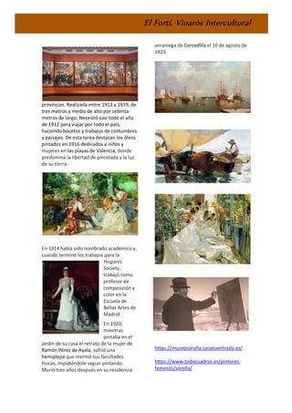 El Fortí. Vinaròs Intercultural
provincias. Realizada entre 1913 y 1919, de
tres metros y medio de alto por setenta
metros de largo, Necesitó casi todo el año
de 1912 para viajar por todo el país,
haciendo bocetos y trabajos de costumbres
y paisajes. De esta tarea destacan los óleos
pintados en 1916 dedicados a niños y
mujeres en las playas de Valencia, donde
predomina la libertad de pincelada y la luz
de su tierra.
En 1914 había sido nombrado académico y,
cuando terminó los trabajos para la
Hispanic
Society,
trabajó como
profesor de
composición y
color en la
Escuela de
Bellas Artes de
Madrid.
En 1920,
mientras
pintaba en el
jardín de su casa el retrato de la mujer de
Ramón Pérez de Ayala, sufrió una
hemiplejia que mermó sus facultades
físicas, impidiéndole seguir pintando.
Murió tres años después en su residencia
veraniega de Cercedilla el 10 de agosto de
1923.
https://museosorolla.sacatuentrada.es/
https://www.todocuadros.es/pintores-
famosos/sorolla/
 