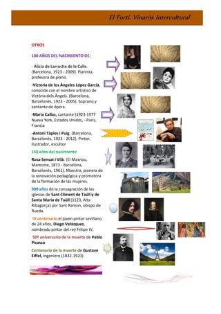 El Fortí. Vinaròs Intercultural
OTROS
100 AÑOS DEL NACIMIENTO DE:
- Alicia de Larrocha de la Calle.
(Barcelona, 1923 - 2009). Pianista,
profesora de piano.
-Victoria de los Ángeles López García,
conocida con el nombre artístico de
Victòria dels Àngels. (Barcelona,
Barcelonès, 1923 - 2005). Soprano y
cantante de ópera.
-Maria Callas, cantante (1923-1977
Nueva York, Estados Unidos, - París,
Francia
-Antoni Tàpies i Puig. (Barcelona,
Barcelonès, 1923 - 2012). Pintor,
ilustrador, escultor
150 años del nacimiento
Rosa Sensat i Vilà. (El Masnou,
Maresme, 1873 - Barcelona,
Barcelonès, 1961). Maestra, pionera de
la renovación pedagógica y promotora
de la formación de las mujeres.
900 años de la consagración de las
iglesias de Sant Climent de Taüll y de
Santa Maria de Taüll (1123, Alta
Ribagorça) por Sant Ramon, obispo de
Rueda.
IV centenario el joven pintor sevillano
de 24 años, Diego Velázquez,
nombrado pintor del rey Felipe IV,
50º aniversario de la muerte de Pablo
Picasso
Centenario de la muerte de Gustave
Eiffel, ingeniero (1832-1923)
 