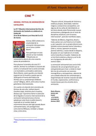 El Fortí. Vinaròs Intercultural
CINE 16
ANIMAC, FESTIVAL DE ANIMACIÓN DE
CATALUNYA
La 27.ª Muestra Internacional de Cine de
Animación de Cataluña se celebrará en
Lleida del
23 al 26 de febrero y en línea del 3 al 12
de marzo.
Animac 2023 celebrará la
creatividad de la
animación latinoaericana
con el lema ¡LatAm
Boom!.
Para participar en esta
edición se han recibido
778 películas en
convocatoria abierta de unos sesenta
países de procedencia.
Para plasmar la temática de esta 27.ª
edición, Animac ha confiado la creación del
cartel y la realización de la careta animada
a la ilustradora y animadora valenciana
Rocío Álvarez, quien guarda una relación
especial con la muestra, puesto que en
2018 ganó el Premio del Público de
Animac con su cortometraje Simbiosis
carnal” (Bélgica, 2017), entre otros muchos
galardones internacionales.
¡En cuanto a la elección de la temática de
Animac de este año, Latham boom!,
Carolina López, directora de la muestra,
destaca que “queremos llamar la atención
de la llegada a la escena internacional de la
animación latinoamericana y hemos
optado por este título (¡LatAm boom!),
inspirado en el nombre dado al
movimiento literario del siglo pasado Boom
Latinoamericano, con protagonistas
como García Márquez, Cortázar y Vargas
Llosa, entre otros.
16
https://montagmira.wordpress.com/author/monta
gmira
“Riqueza cultural, búsqueda de historias y
estéticas propias, diversidad, realismo
mágico y compromiso sociopolítico, son
algunas de las señas de identidad de un
territorio donde están floreciendo nuevas
animaciones y dialogando con el resto de
disciplinas artísticas y con la escena
internacional”, pone de manifiesto López.
“Además de México, Argentina, Brasil y
Cuba, países con una historia en el medio
y, por supuesto, con su propia idiosincrasia,
también entran pisando fuerte Colombia y
Chile e, incluso, aparecen en escena
jóvenes talentos, a veces desde la diáspora,
de países sin casi tradición en el medio
como Costa Rica o Ecuador. Hablamos de
un territorio extenso y diverso y así ha de
ser el programa de este año”,
avanza López.
La animación latinoamericana será el hilo
conductor de una programación que se
está gestando para traer a Lleida lo mejor
del cine de animación con sesiones
monográficas y retrospectivas, además de
una cuidada selección de cortometrajes y
largometrajes de reciente creación de todo
el mundo, exposiciones, conferencias y
masterclasses para los amantes de la
animación.
Rocío Álvarez,
Autora del
Cartel
y la Careta
animada de
Animac 2023
 